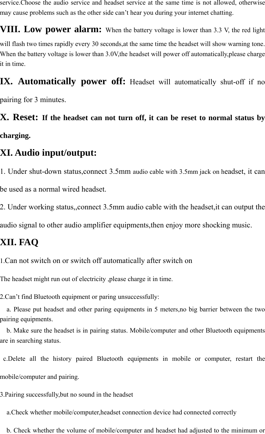 service.Choose the audio service and headset service at the same time is not allowed, otherwise may cause problems such as the other side can’t hear you during your internet chatting. VIII. Low power alarm: When the battery voltage is lower than 3.3 V, the red light will flash two times rapidly every 30 seconds,at the same time the headset will show warning tone. When the battery voltage is lower than 3.0V,the headset will power off automatically,please charge it in time. IX. Automatically power off: Headset will automatically shut-off if no pairing for 3 minutes. X. Reset: If the headset can not turn off, it can be reset to normal status by charging.    XI. Audio input/output: 1. Under shut-down status,connect 3.5mm audio cable with 3.5mm jack on headset, it can be used as a normal wired headset.     2. Under working status,,connect 3.5mm audio cable with the headset,it can output the audio signal to other audio amplifier equipments,then enjoy more shocking music. XII. FAQ 1.Can not switch on or switch off automatically after switch on The headset might run out of electricity ,please charge it in time. 2.Can’t find Bluetooth equipment or paring unsuccessfully:     a. Please put headset and other paring equipments in 5 meters,no big barrier between the two pairing equipments.     b. Make sure the headset is in pairing status. Mobile/computer and other Bluetooth equipments are in searching status.  c.Delete all the history paired Bluetooth equipments in mobile or computer, restart the mobile/computer and pairing. 3.Pairing successfully,but no sound in the headset     a.Check whether mobile/computer,headset connection device had connected correctly     b. Check whether the volume of mobile/computer and headset had adjusted to the minimum or 