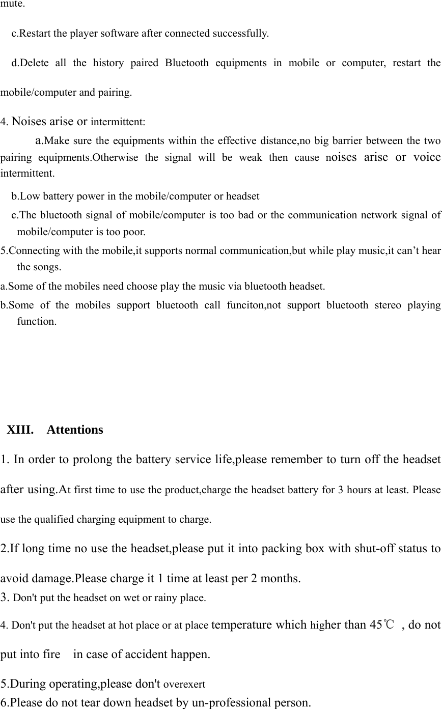 mute.   c.Restart the player software after connected successfully.   d.Delete all the history paired Bluetooth equipments in mobile or computer, restart the mobile/computer and pairing. 4. Noises arise or intermittent:    a.Make sure the equipments within the effective distance,no big barrier between the two pairing equipments.Otherwise the signal will be weak then cause noises arise or voice intermittent.     b.Low battery power in the mobile/computer or headset     c.The bluetooth signal of mobile/computer is too bad or the communication network signal of mobile/computer is too poor. 5.Connecting with the mobile,it supports normal communication,but while play music,it can’t hear the songs. a.Some of the mobiles need choose play the music via bluetooth headset. b.Some of the mobiles support bluetooth call funciton,not support bluetooth stereo playing function.         XIII.  Attentions  1. In order to prolong the battery service life,please remember to turn off the headset after using.At first time to use the product,charge the headset battery for 3 hours at least. Please use the qualified charging equipment to charge. 2.If long time no use the headset,please put it into packing box with shut-off status to avoid damage.Please charge it 1 time at least per 2 months. 3. Don&apos;t put the headset on wet or rainy place. 4. Don&apos;t put the headset at hot place or at place temperature which higher than 45℃  , do not put into fire    in case of accident happen. 5.During operating,please don&apos;t overexert   6.Please do not tear down headset by un-professional person. 