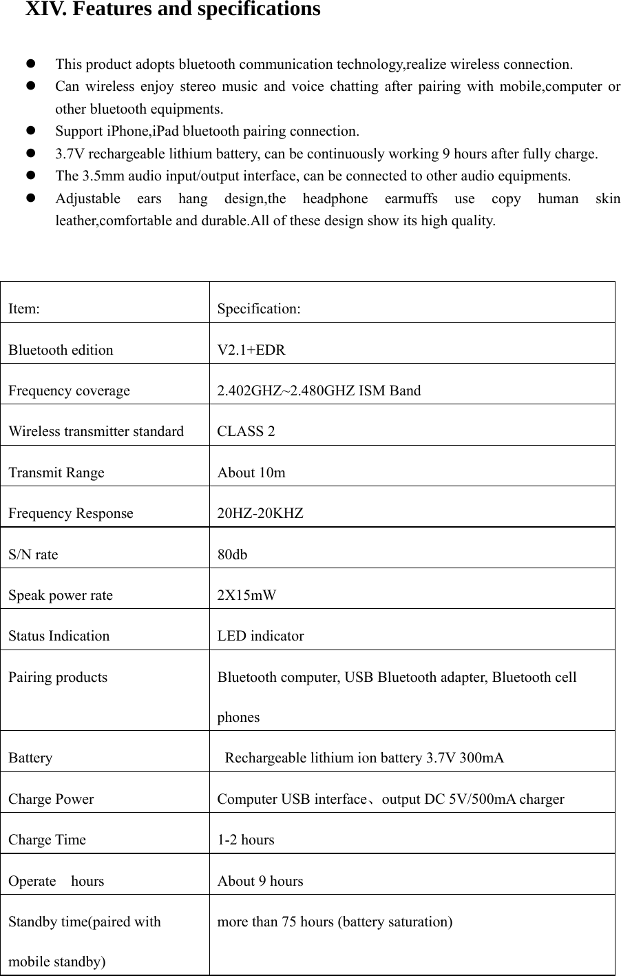 XIV. Features and specifications    z This product adopts bluetooth communication technology,realize wireless connection. z Can wireless enjoy stereo music and voice chatting after pairing with mobile,computer or other bluetooth equipments. z Support iPhone,iPad bluetooth pairing connection. z 3.7V rechargeable lithium battery, can be continuously working 9 hours after fully charge.   z The 3.5mm audio input/output interface, can be connected to other audio equipments. z Adjustable ears hang design,the headphone earmuffs use copy human skin leather,comfortable and durable.All of these design show its high quality.  Item: Specification: Bluetooth edition  V2.1+EDR   Frequency coverage  2.402GHZ~2.480GHZ ISM Band Wireless transmitter standard  CLASS 2 Transmit Range  About 10m Frequency Response  20HZ-20KHZ S/N rate    80db Speak power rate    2X15mW Status Indication  LED indicator Pairing products  Bluetooth computer, USB Bluetooth adapter, Bluetooth cell phones Battery    Rechargeable lithium ion battery 3.7V 300mA Charge Power  Computer USB interface、output DC 5V/500mA charger Charge Time  1-2 hours Operate    hours  About 9 hours Standby time(paired with mobile standby) more than 75 hours (battery saturation) 