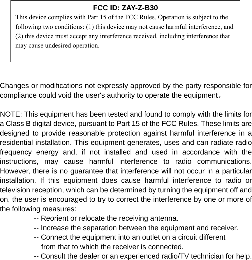                                                                                               Changes or modifications not expressly approved by the party responsible for compliance could void the user&apos;s authority to operate the equipment。  NOTE: This equipment has been tested and found to comply with the limits for a Class B digital device, pursuant to Part 15 of the FCC Rules. These limits are designed to provide reasonable protection against harmful interference in a residential installation. This equipment generates, uses and can radiate radio frequency energy and, if not installed and used in accordance with the instructions, may cause harmful interference to radio communications. However, there is no guarantee that interference will not occur in a particular installation. If this equipment does cause harmful interference to radio or television reception, which can be determined by turning the equipment off and on, the user is encouraged to try to correct the interference by one or more of the following measures:           -- Reorient or relocate the receiving antenna.       -- Increase the separation between the equipment and receiver.             -- Connect the equipment into an outlet on a circuit different         from that to which the receiver is connected.          -- Consult the dealer or an experienced radio/TV technician for help.      FCC ID: ZAY-Z-B30 This device complies with Part 15 of the FCC Rules. Operation is subject to the following two conditions: (1) this device may not cause harmful interference, and (2) this device must accept any interference received, including interference that may cause undesired operation. 