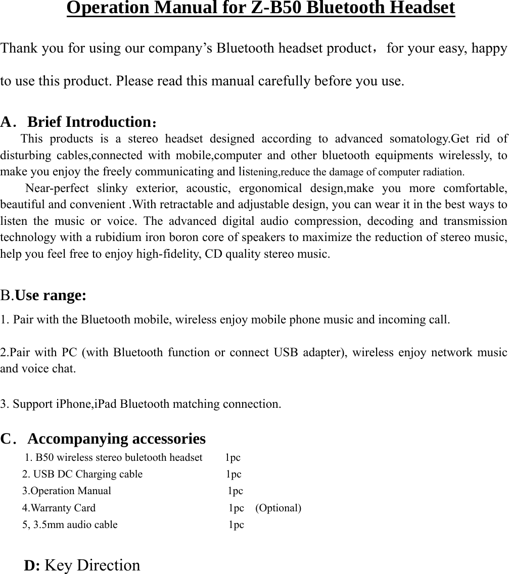               Operation Manual for Z-B50 Bluetooth Headset Thank you for using our company’s Bluetooth headset product，for your easy, happy to use this product. Please read this manual carefully before you use.  A．Brief Introduction：      This products is a stereo headset designed according to advanced somatology.Get rid of   disturbing cables,connected with mobile,computer and other bluetooth equipments wirelessly, to make you enjoy the freely communicating and listening,reduce the damage of computer radiation.     Near-perfect  slinky  exterior,  acoustic, ergonomical design,make you more comfortable, beautiful and convenient .With retractable and adjustable design, you can wear it in the best ways to listen the music or voice. The advanced digital audio compression, decoding and transmission technology with a rubidium iron boron core of speakers to maximize the reduction of stereo music, help you feel free to enjoy high-fidelity, CD quality stereo music.    B.Use range:   1. Pair with the Bluetooth mobile, wireless enjoy mobile phone music and incoming call.  2.Pair with PC (with Bluetooth function or connect USB adapter), wireless enjoy network music and voice chat.  3. Support iPhone,iPad Bluetooth matching connection.  C．Accompanying accessories   1. B50 wireless stereo buletooth headset        1pc     2. USB DC Charging cable               1pc     3.Operation Manual                     1pc     4.Warranty Card                        1pc  (Optional)  5, 3.5mm audio cable                    1pc     D: Key Direction 