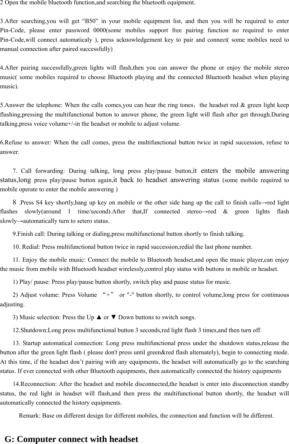  2 Open the mobile bluetooth function,and searching the bluetooth equipment.  3.After searching,you will get “B50” in your mobile equipment list, and then you will be required to enter Pin-Code, please enter password 0000(some mobiles support free pairing function no required to enter Pin-Code,will connect automaticaly ), press acknowledgement key to pair and connect( some mobiles need to manual connection after paired successfully)  4.After pairing successfully,green lights will flash,then you can answer the phone or enjoy the mobile stereo music( some mobiles required to choose Bluetooth playing and the connected Bluetooth headset when playing music).  5.Answer the telephone: When the calls comes,you can hear the ring tones，the headset red &amp; green light keep flashing,pressing the multifunctional button to answer phone, the green light will flash after get through.During talking,press voice volume+/-in the headset or mobile to adjust volume.  6.Refuse to answer: When the call comes, press the multifunctional button twice in rapid succession, refuse to answer.   7. Call forwarding: During talking, long press play/pause button,it enters the mobile answering status,long  press play/pause button again,it back to headset answering status (some mobile required to mobile operate to enter the mobile answering )      8  .Press S4 key shortly,hang up key on mobile or the other side hang up the call to finish calls→red light flashes slowly(around 1 time/second).After that,If connected stereo→red &amp; green lights flash slowly→automatically turn to setero status.  9.Finish call: During talking or dialing,press multifunctional button shortly to finish talking.  10. Redial: Press multifunctional button twice in rapid succession,redial the last phone number.  11. Enjoy the mobile music: Connect the mobile to Bluetooth headset,and open the music player,can enjoy the music from mobile with Bluetooth headset wirelessly,control play status with buttons in mobile or headset.  1) Play/ pause: Press play/pause button shortly, switch play and pause status for music.  2) Adjust volume: Press Volume  “+”  or &quot;-&quot; button shortly, to control volume,long press for continuous adjusting.  3) Music selection: Press the Up ▲ or ▼ Down buttons to switch songs.  12.Shutdown:Long press multifunctional button 3 seconds,red light flash 3 times,and then turn off.  13. Startup automatical connection: Long press multifunctional press under the shutdown status,release the button after the green light flash ( please don&apos;t press until green&amp;red flash alternately), begin to connecting mode. At this time, if the headset don’t pairing with any equipments, the headset will automatically go to the searching status. If ever connected with other Bluetooth equipments, then automatically connected the history equipments  14.Reconnection: After the headset and mobile disconnected,the headset is enter into disconnection standby status, the red light in headset will flash,and then press the multifunctional button shortly, the headset will automatically connected the history equipments.             Remark: Base on different design for different mobiles, the connection and function will be different.    G: Computer connect with headset 