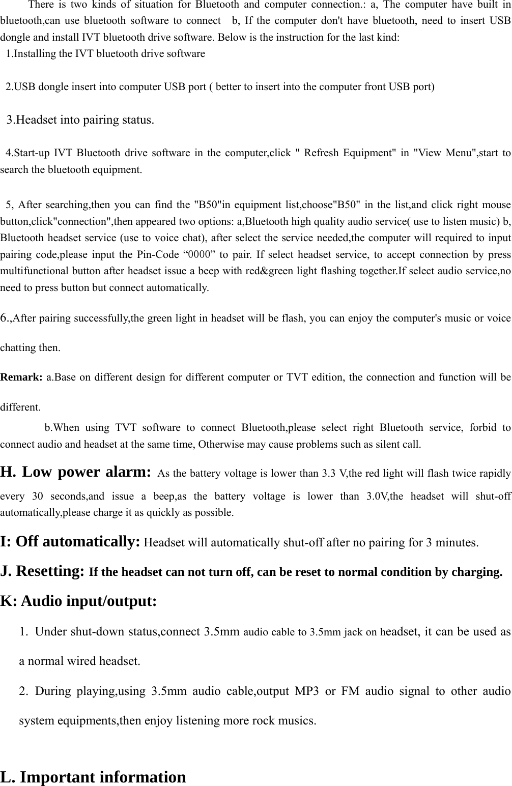      There is two kinds of situation for Bluetooth and computer connection.: a, The computer have built in bluetooth,can use bluetooth software to connect  b, If the computer don&apos;t have bluetooth, need to insert USB dongle and install IVT bluetooth drive software. Below is the instruction for the last kind: 1.Installing the IVT bluetooth drive software  2.USB dongle insert into computer USB port ( better to insert into the computer front USB port)  3.Headset into pairing status.  4.Start-up IVT Bluetooth drive software in the computer,click &quot; Refresh Equipment&quot; in &quot;View Menu&quot;,start to search the bluetooth equipment.    5, After searching,then you can find the &quot;B50&quot;in equipment list,choose&quot;B50&quot; in the list,and click right mouse button,click&quot;connection&quot;,then appeared two options: a,Bluetooth high quality audio service( use to listen music) b, Bluetooth headset service (use to voice chat), after select the service needed,the computer will required to input pairing code,please input the Pin-Code “0000” to pair. If select headset service, to accept connection by press multifunctional button after headset issue a beep with red&amp;green light flashing together.If select audio service,no need to press button but connect automatically. 6.,After pairing successfully,the green light in headset will be flash, you can enjoy the computer&apos;s music or voice chatting then. Remark: a.Base on different design for different computer or TVT edition, the connection and function will be different.          b.When using TVT software to connect Bluetooth,please select right Bluetooth service, forbid to connect audio and headset at the same time, Otherwise may cause problems such as silent call. H. Low power alarm: As the battery voltage is lower than 3.3 V,the red light will flash twice rapidly every 30 seconds,and issue a beep,as the battery voltage is lower than 3.0V,the headset will shut-off  automatically,please charge it as quickly as possible.     I: Off automatically: Headset will automatically shut-off after no pairing for 3 minutes. J. Resetting: If the headset can not turn off, can be reset to normal condition by charging.      K: Audio input/output: 1.  Under shut-down status,connect 3.5mm audio cable to 3.5mm jack on headset, it can be used as a normal wired headset.     2. During playing,using 3.5mm audio cable,output MP3 or FM audio signal to other audio system equipments,then enjoy listening more rock musics.   L. Important information 