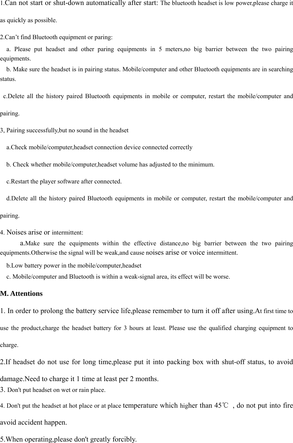  1.Can not start or shut-down automatically after start: The bluetooth headset is low power,please charge it as quickly as possible. 2.Can’t find Bluetooth equipment or paring:   a. Please put headset and other paring equipments in 5 meters,no big barrier between the two pairing equipments.     b. Make sure the headset is in pairing status. Mobile/computer and other Bluetooth equipments are in searching status.  c.Delete all the history paired Bluetooth equipments in mobile or computer, restart the mobile/computer and pairing. 3, Pairing successfully,but no sound in the headset     a.Check mobile/computer,headset connection device connected correctly     b. Check whether mobile/computer,headset volume has adjusted to the minimum.   c.Restart the player software after connected.     d.Delete all the history paired Bluetooth equipments in mobile or computer, restart the mobile/computer and pairing. 4. Noises arise or intermittent:    a.Make sure the equipments within the effective distance,no big barrier between the two pairing equipments.Otherwise the signal will be weak,and cause noises arise or voice intermittent.     b.Low battery power in the mobile/computer,headset     c. Mobile/computer and Bluetooth is within a weak-signal area, its effect will be worse. M. Attentions   1. In order to prolong the battery service life,please remember to turn it off after using.At first time to use the product,charge the headset battery for 3 hours at least. Please use the qualified charging equipment to charge. 2.If headset do not use for long time,please put it into packing box with shut-off status, to avoid damage.Need to charge it 1 time at least per 2 months. 3. Don&apos;t put headset on wet or rain place. 4. Don&apos;t put the headset at hot place or at place temperature which higher than 45℃  , do not put into fire   avoid accident happen. 5.When operating,please don&apos;t greatly forcibly.     