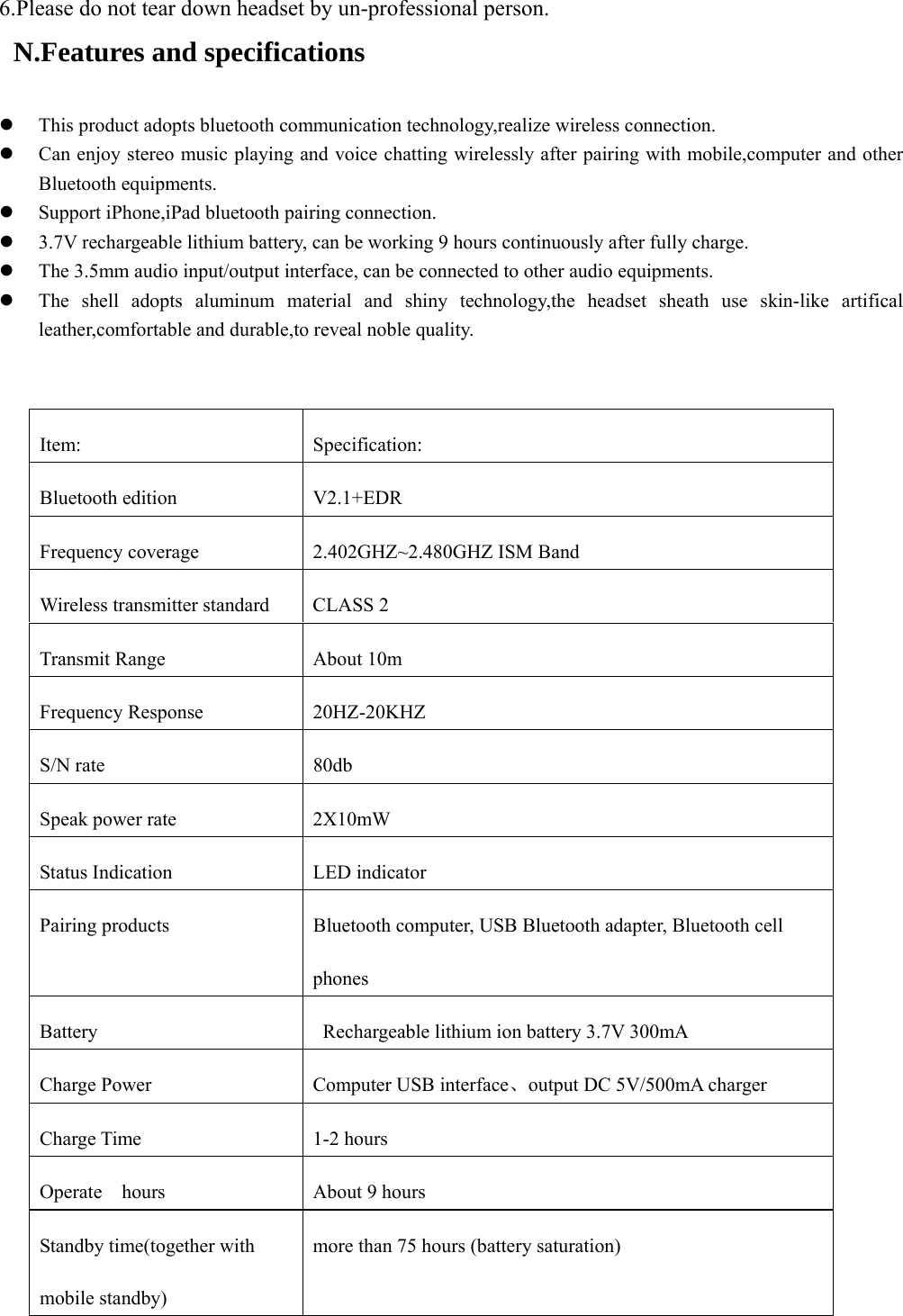  6.Please do not tear down headset by un-professional person.   N.Features and specifications    z This product adopts bluetooth communication technology,realize wireless connection. z Can enjoy stereo music playing and voice chatting wirelessly after pairing with mobile,computer and other Bluetooth equipments. z Support iPhone,iPad bluetooth pairing connection. z 3.7V rechargeable lithium battery, can be working 9 hours continuously after fully charge.   z The 3.5mm audio input/output interface, can be connected to other audio equipments. z The shell adopts aluminum material and shiny technology,the headset sheath use skin-like artifical leather,comfortable and durable,to reveal noble quality.                                    Item: Specification: Bluetooth edition  V2.1+EDR   Frequency coverage  2.402GHZ~2.480GHZ ISM Band Wireless transmitter standard  CLASS 2 Transmit Range  About 10m Frequency Response  20HZ-20KHZ S/N rate    80db Speak power rate    2X10mW Status Indication  LED indicator Pairing products  Bluetooth computer, USB Bluetooth adapter, Bluetooth cell phones Battery    Rechargeable lithium ion battery 3.7V 300mA Charge Power  Computer USB interface、output DC 5V/500mA charger Charge Time  1-2 hours Operate    hours  About 9 hours Standby time(together with mobile standby) more than 75 hours (battery saturation) 