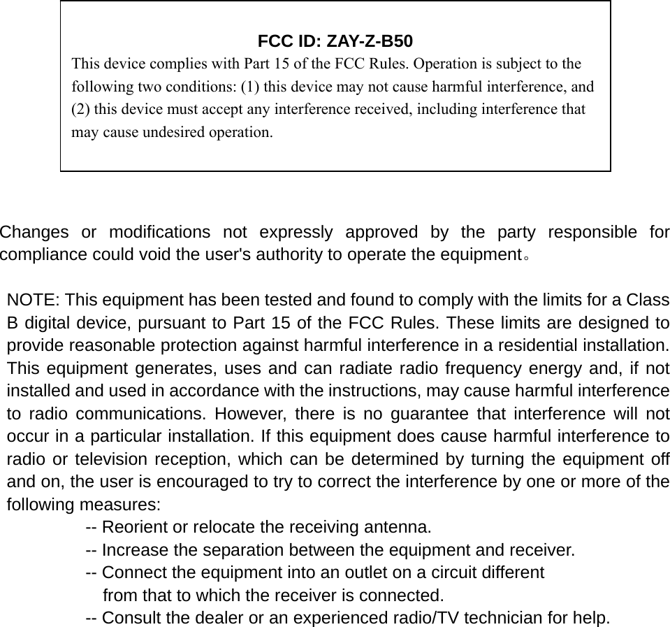                                                                                                    Changes or modifications not expressly approved by the party responsible for compliance could void the user&apos;s authority to operate the equipment。  NOTE: This equipment has been tested and found to comply with the limits for a Class B digital device, pursuant to Part 15 of the FCC Rules. These limits are designed to provide reasonable protection against harmful interference in a residential installation. This equipment generates, uses and can radiate radio frequency energy and, if not installed and used in accordance with the instructions, may cause harmful interference to radio communications. However, there is no guarantee that interference will not occur in a particular installation. If this equipment does cause harmful interference to radio or television reception, which can be determined by turning the equipment off and on, the user is encouraged to try to correct the interference by one or more of the following measures:           -- Reorient or relocate the receiving antenna.          -- Increase the separation between the equipment and receiver.                     -- Connect the equipment into an outlet on a circuit different             from that to which the receiver is connected.           -- Consult the dealer or an experienced radio/TV technician for help.               FCC ID: ZAY-Z-B50 This device complies with Part 15 of the FCC Rules. Operation is subject to the following two conditions: (1) this device may not cause harmful interference, and (2) this device must accept any interference received, including interference that may cause undesired operation. 