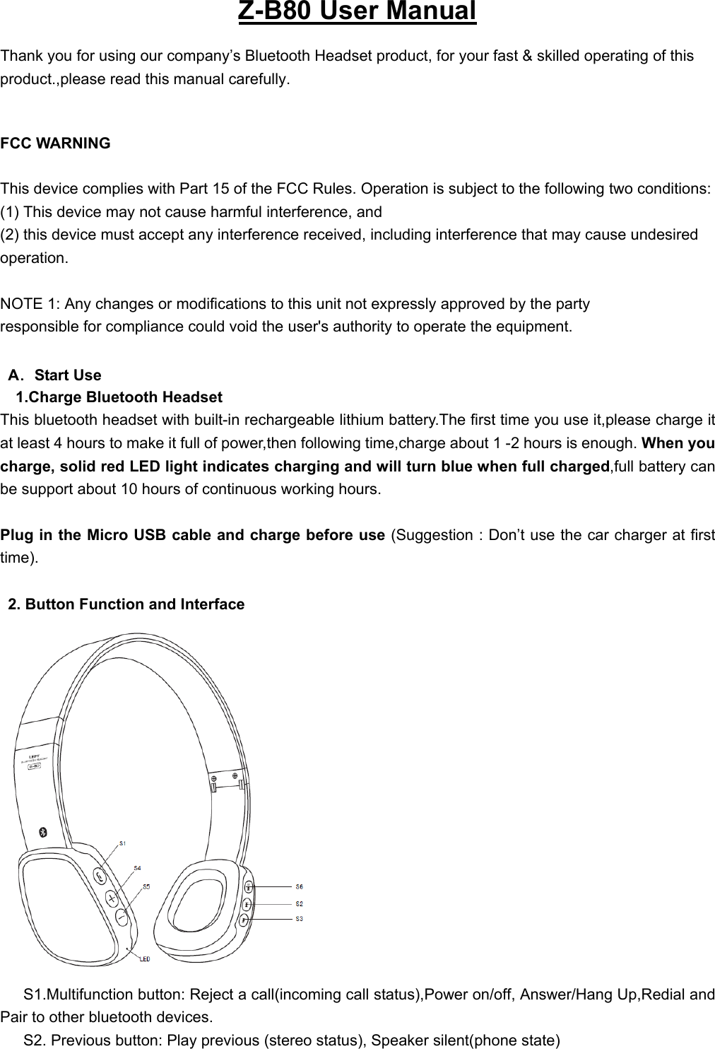   Z-B80 User Manual Thank you for using our company’s Bluetooth Headset product, for your fast &amp; skilled operating of this product.,please read this manual carefully.  FCC WARNING  This device complies with Part 15 of the FCC Rules. Operation is subject to the following two conditions: (1) This device may not cause harmful interference, and (2) this device must accept any interference received, including interference that may cause undesired operation.  NOTE 1: Any changes or modifications to this unit not expressly approved by the party responsible for compliance could void the user&apos;s authority to operate the equipment.   A．Start Use 1.Charge Bluetooth Headset This bluetooth headset with built-in rechargeable lithium battery.The first time you use it,please charge it at least 4 hours to make it full of power,then following time,charge about 1 -2 hours is enough. When you charge, solid red LED light indicates charging and will turn blue when full charged,full battery can be support about 10 hours of continuous working hours.  Plug in the Micro USB cable and charge before use (Suggestion : Don’t use the car charger at first time).    2. Button Function and Interface  S1.Multifunction button: Reject a call(incoming call status),Power on/off, Answer/Hang Up,Redial and Pair to other bluetooth devices. S2. Previous button: Play previous (stereo status), Speaker silent(phone state) 