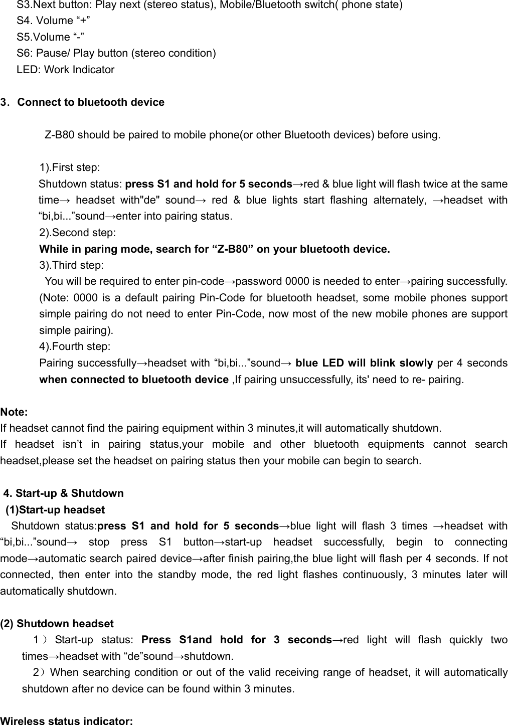         S3.Next button: Play next (stereo status), Mobile/Bluetooth switch( phone state) S4. Volume “+” S5.Volume “-” S6: Pause/ Play button (stereo condition) LED: Work Indicator  3．Connect to bluetooth device    Z-B80 should be paired to mobile phone(or other Bluetooth devices) before using.  1).First step:        Shutdown status: press S1 and hold for 5 seconds→red &amp; blue light will flash twice at the same time→ headset with&quot;de&quot; sound→ red &amp; blue lights start flashing alternately, →headset with “bi,bi...”sound→enter into pairing status. 2).Second step:   While in paring mode, search for “Z-B80” on your bluetooth device. 3).Third step:   You will be required to enter pin-code→password 0000 is needed to enter→pairing successfully. (Note: 0000 is a default pairing Pin-Code for bluetooth headset, some mobile phones support simple pairing do not need to enter Pin-Code, now most of the new mobile phones are support simple pairing). 4).Fourth step: Pairing successfully→headset with “bi,bi...”sound→ blue LED will blink slowly per 4 seconds when connected to bluetooth device ,If pairing unsuccessfully, its&apos; need to re- pairing.    Note:  If headset cannot find the pairing equipment within 3 minutes,it will automatically shutdown. If headset isn’t in pairing status,your mobile and other bluetooth equipments cannot search headset,please set the headset on pairing status then your mobile can begin to search.  4. Start-up &amp; Shutdown  (1)Start-up headset   Shutdown status:press S1 and hold for 5 seconds→blue light will flash 3 times →headset with “bi,bi...”sound→ stop press S1 button→start-up headset successfully, begin to connecting mode→automatic search paired device→after finish pairing,the blue light will flash per 4 seconds. If not connected, then enter into the standby mode, the red light flashes continuously, 3 minutes later will automatically shutdown.  (2) Shutdown headset 1）Start-up status: Press S1and hold for 3 seconds→red light will flash quickly two times→headset with “de”sound→shutdown. 2）When searching condition or out of the valid receiving range of headset, it will automatically shutdown after no device can be found within 3 minutes.  Wireless status indicator: 