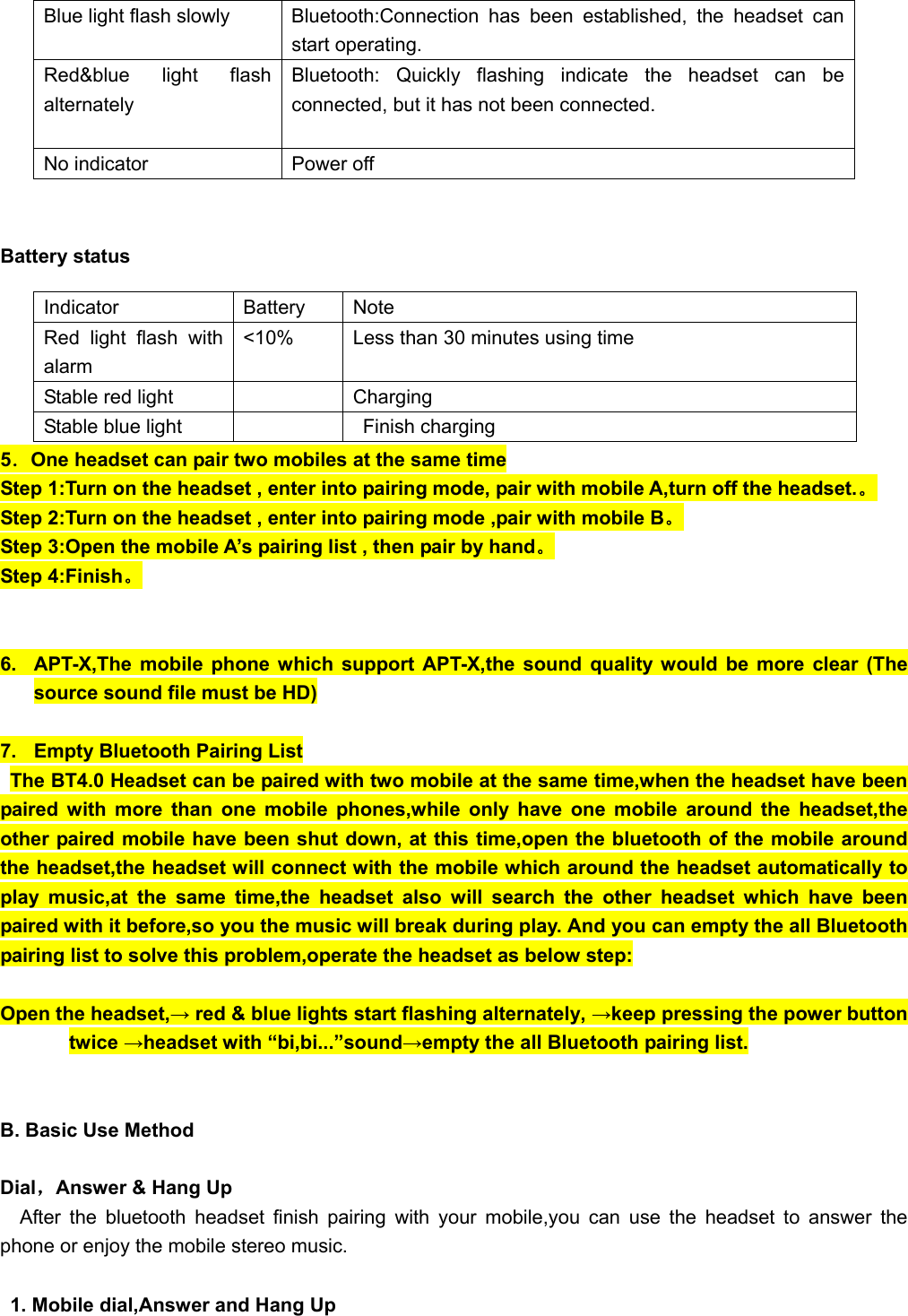            Battery status       5．One headset can pair two mobiles at the same time Step 1:Turn on the headset , enter into pairing mode, pair with mobile A,turn off the headset.。 Step 2:Turn on the headset , enter into pairing mode ,pair with mobile B。 Step 3:Open the mobile A’s pairing list , then pair by hand。 Step 4:Finish。   6.  APT-X,The mobile phone which support APT-X,the sound quality would be more clear (The source sound file must be HD)  7.  Empty Bluetooth Pairing List The BT4.0 Headset can be paired with two mobile at the same time,when the headset have been paired with more than one mobile phones,while only have one mobile around the headset,the other paired mobile have been shut down, at this time,open the bluetooth of the mobile around the headset,the headset will connect with the mobile which around the headset automatically to play music,at the same time,the headset also will search the other headset which have been paired with it before,so you the music will break during play. And you can empty the all Bluetooth pairing list to solve this problem,operate the headset as below step:  Open the headset,→ red &amp; blue lights start flashing alternately, →keep pressing the power button twice →headset with “bi,bi...”sound→empty the all Bluetooth pairing list.   B. Basic Use Method  Dial，Answer &amp; Hang Up After the bluetooth headset finish pairing with your mobile,you can use the headset to answer the phone or enjoy the mobile stereo music.  1. Mobile dial,Answer and Hang Up Blue light flash slowly  Bluetooth:Connection has been established, the headset can start operating. Red&amp;blue light flash alternately  Bluetooth: Quickly flashing indicate the headset can be connected, but it has not been connected.  No indicator  Power off Indicator Battery Note Red light flash with alarm &lt;10%  Less than 30 minutes using time Stable red light      Charging   Stable blue light      Finish charging 