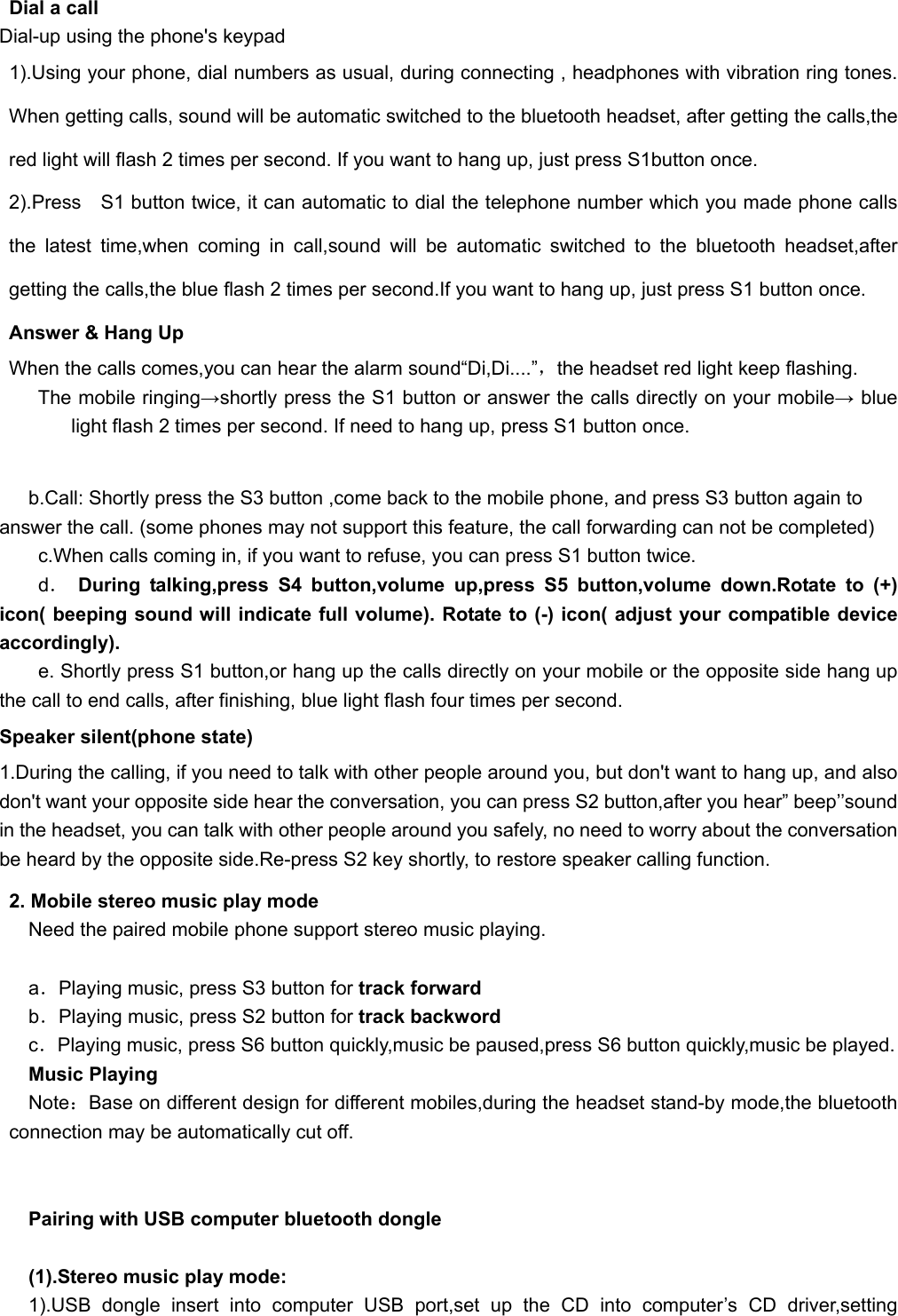   Dial a call Dial-up using the phone&apos;s keypad 1).Using your phone, dial numbers as usual, during connecting , headphones with vibration ring tones. When getting calls, sound will be automatic switched to the bluetooth headset, after getting the calls,the red light will flash 2 times per second. If you want to hang up, just press S1button once. 2).Press  S1 button twice, it can automatic to dial the telephone number which you made phone calls the latest time,when coming in call,sound will be automatic switched to the bluetooth headset,after getting the calls,the blue flash 2 times per second.If you want to hang up, just press S1 button once. Answer &amp; Hang Up When the calls comes,you can hear the alarm sound“Di,Di....”，the headset red light keep flashing. The mobile ringing→shortly press the S1 button or answer the calls directly on your mobile→ blue light flash 2 times per second. If need to hang up, press S1 button once.    b.Call: Shortly press the S3 button ,come back to the mobile phone, and press S3 button again to answer the call. (some phones may not support this feature, the call forwarding can not be completed) c.When calls coming in, if you want to refuse, you can press S1 button twice. d． During talking,press S4 button,volume up,press S5 button,volume down.Rotate to (+) icon( beeping sound will indicate full volume). Rotate to (-) icon( adjust your compatible device accordingly).         e. Shortly press S1 button,or hang up the calls directly on your mobile or the opposite side hang up the call to end calls, after finishing, blue light flash four times per second. Speaker silent(phone state) 1.During the calling, if you need to talk with other people around you, but don&apos;t want to hang up, and also don&apos;t want your opposite side hear the conversation, you can press S2 button,after you hear” beep’’sound in the headset, you can talk with other people around you safely, no need to worry about the conversation be heard by the opposite side.Re-press S2 key shortly, to restore speaker calling function. 2. Mobile stereo music play mode Need the paired mobile phone support stereo music playing.  a．Playing music, press S3 button for track forward b．Playing music, press S2 button for track backword c．Playing music, press S6 button quickly,music be paused,press S6 button quickly,music be played. Music Playing Note：Base on different design for different mobiles,during the headset stand-by mode,the bluetooth connection may be automatically cut off.   Pairing with USB computer bluetooth dongle  (1).Stereo music play mode: 1).USB dongle insert into computer USB port,set up the CD into computer’s CD driver,setting 
