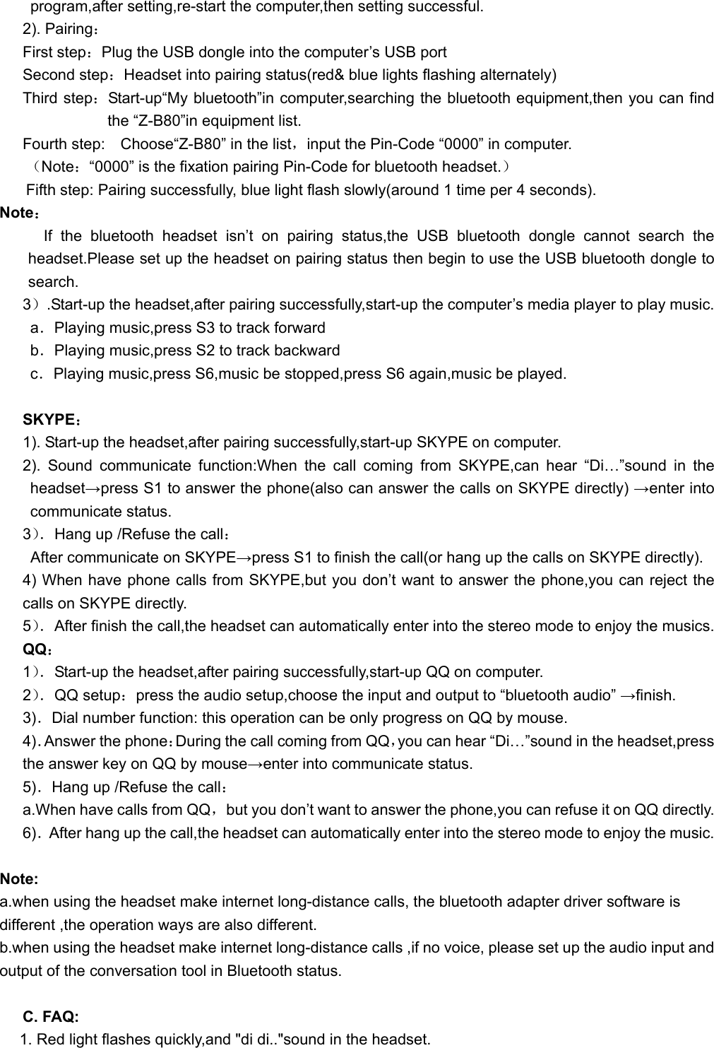   program,after setting,re-start the computer,then setting successful. 2). Pairing： First step：Plug the USB dongle into the computer’s USB port    Second step：Headset into pairing status(red&amp; blue lights flashing alternately) Third step：Start-up“My bluetooth”in computer,searching the bluetooth equipment,then you can find the “Z-B80”in equipment list. Fourth step:    Choose“Z-B80” in the list，input the Pin-Code “0000” in computer. （Note：“0000” is the fixation pairing Pin-Code for bluetooth headset.） Fifth step: Pairing successfully, blue light flash slowly(around 1 time per 4 seconds). Note： If the bluetooth headset isn’t on pairing status,the USB bluetooth dongle cannot search the headset.Please set up the headset on pairing status then begin to use the USB bluetooth dongle to search. 3）.Start-up the headset,after pairing successfully,start-up the computer’s media player to play music. a．Playing music,press S3 to track forward b．Playing music,press S2 to track backward c．Playing music,press S6,music be stopped,press S6 again,music be played.  SKYPE： 1). Start-up the headset,after pairing successfully,start-up SKYPE on computer. 2). Sound communicate function:When the call coming from SKYPE,can hear “Di…”sound in the headset→press S1 to answer the phone(also can answer the calls on SKYPE directly) →enter into communicate status. 3）．Hang up /Refuse the call：   After communicate on SKYPE→press S1 to finish the call(or hang up the calls on SKYPE directly). 4) When have phone calls from SKYPE,but you don’t want to answer the phone,you can reject the calls on SKYPE directly. 5）．After finish the call,the headset can automatically enter into the stereo mode to enjoy the musics. QQ： 1）．Start-up the headset,after pairing successfully,start-up QQ on computer. 2）．QQ setup：press the audio setup,choose the input and output to “bluetooth audio” →finish. 3)．Dial number function: this operation can be only progress on QQ by mouse. 4)．Answer the phone：During the call coming from QQ，you can hear “Di…”sound in the headset,press the answer key on QQ by mouse→enter into communicate status. 5)．Hang up /Refuse the call： a.When have calls from QQ，but you don’t want to answer the phone,you can refuse it on QQ directly. 6)．After hang up the call,the headset can automatically enter into the stereo mode to enjoy the music.  Note:   a.when using the headset make internet long-distance calls, the bluetooth adapter driver software is different ,the operation ways are also different.   b.when using the headset make internet long-distance calls ,if no voice, please set up the audio input and output of the conversation tool in Bluetooth status.  C. FAQ: 1. Red light flashes quickly,and &quot;di di..&quot;sound in the headset. 