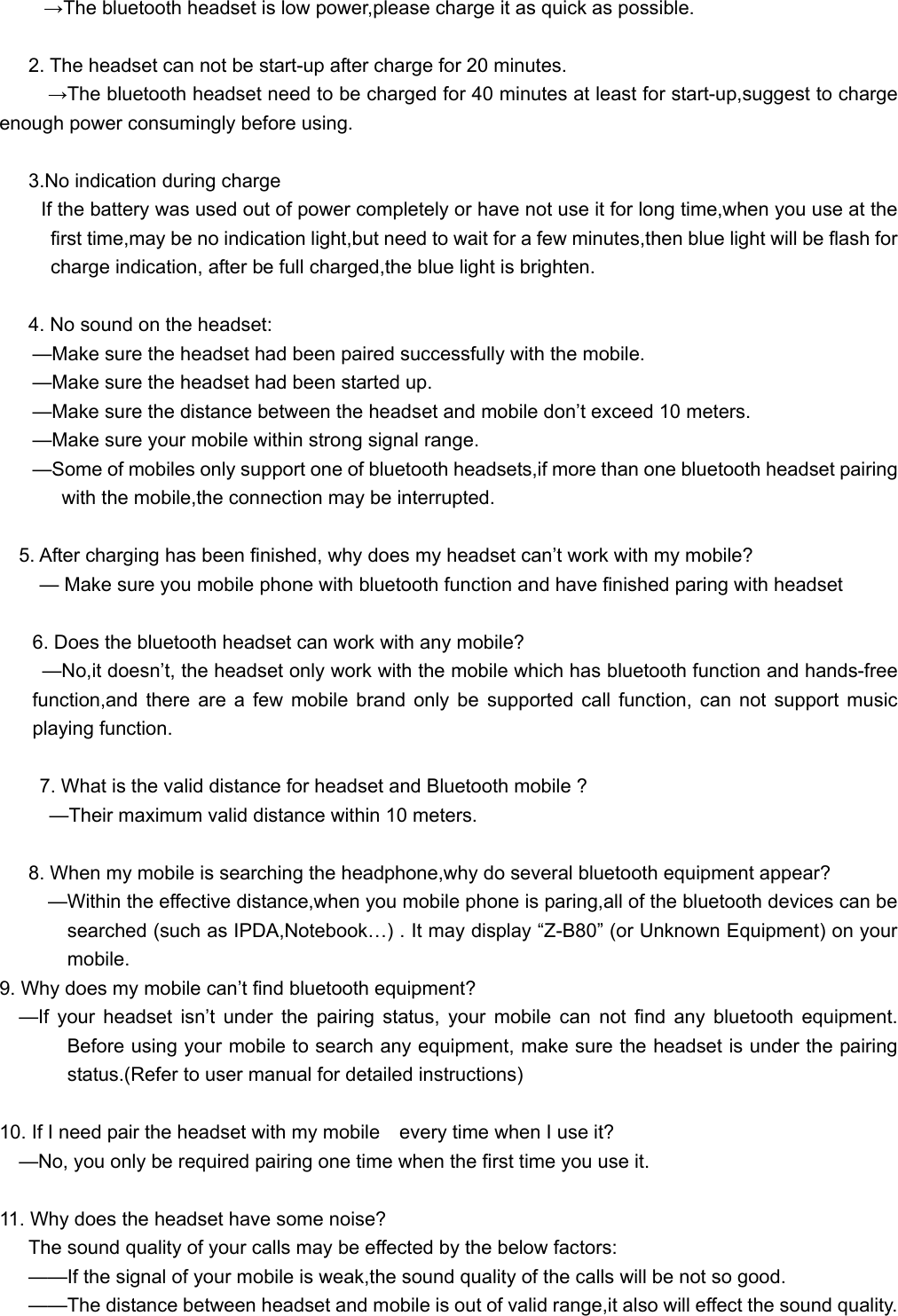   →The bluetooth headset is low power,please charge it as quick as possible.  2. The headset can not be start-up after charge for 20 minutes. →The bluetooth headset need to be charged for 40 minutes at least for start-up,suggest to charge enough power consumingly before using.  3.No indication during charge If the battery was used out of power completely or have not use it for long time,when you use at the first time,may be no indication light,but need to wait for a few minutes,then blue light will be flash for charge indication, after be full charged,the blue light is brighten.    4. No sound on the headset: —Make sure the headset had been paired successfully with the mobile. —Make sure the headset had been started up. —Make sure the distance between the headset and mobile don’t exceed 10 meters. —Make sure your mobile within strong signal range. —Some of mobiles only support one of bluetooth headsets,if more than one bluetooth headset pairing with the mobile,the connection may be interrupted.      5. After charging has been finished, why does my headset can’t work with my mobile? — Make sure you mobile phone with bluetooth function and have finished paring with headset  6. Does the bluetooth headset can work with any mobile? —No,it doesn’t, the headset only work with the mobile which has bluetooth function and hands-free function,and there are a few mobile brand only be supported call function, can not support music playing function.  7. What is the valid distance for headset and Bluetooth mobile ?   —Their maximum valid distance within 10 meters.  8. When my mobile is searching the headphone,why do several bluetooth equipment appear?           —Within the effective distance,when you mobile phone is paring,all of the bluetooth devices can be searched (such as IPDA,Notebook…) . It may display “Z-B80” (or Unknown Equipment) on your mobile.  9. Why does my mobile can’t find bluetooth equipment?   —If your headset isn’t under the pairing status, your mobile can not find any bluetooth equipment. Before using your mobile to search any equipment, make sure the headset is under the pairing status.(Refer to user manual for detailed instructions)  10. If I need pair the headset with my mobile    every time when I use it?     —No, you only be required pairing one time when the first time you use it.  11. Why does the headset have some noise? The sound quality of your calls may be effected by the below factors: ——If the signal of your mobile is weak,the sound quality of the calls will be not so good. ——The distance between headset and mobile is out of valid range,it also will effect the sound quality. 