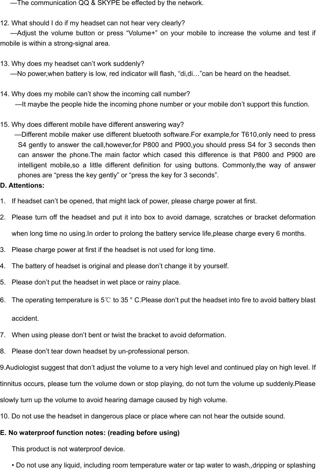   —The communication QQ &amp; SKYPE be effected by the network.  12. What should I do if my headset can not hear very clearly? —Adjust the volume button or press “Volume+” on your mobile to increase the volume and test if mobile is within a strong-signal area.  13. Why does my headset can’t work suddenly?       —No power,when battery is low, red indicator will flash, “di,di…”can be heard on the headset.  14. Why does my mobile can’t show the incoming call number? —It maybe the people hide the incoming phone number or your mobile don’t support this function.  15. Why does different mobile have different answering way? —Different mobile maker use different bluetooth software.For example,for T610,only need to press S4 gently to answer the call,however,for P800 and P900,you should press S4 for 3 seconds then can answer the phone.The main factor which cased this difference is that P800 and P900 are intelligent mobile,so a little different definition for using buttons. Commonly,the way of answer phones are “press the key gently” or “press the key for 3 seconds”. D. Attentions: 1.  If headset can’t be opened, that might lack of power, please charge power at first.   2.  Please turn off the headset and put it into box to avoid damage, scratches or bracket deformation when long time no using.In order to prolong the battery service life,please charge every 6 months. 3.  Please charge power at first if the headset is not used for long time.   4.  The battery of headset is original and please don’t change it by yourself.   5.  Please don’t put the headset in wet place or rainy place.   6.  The operating temperature is 5℃ to 35 ° C.Please don’t put the headset into fire to avoid battery blast accident. 7.  When using please don’t bent or twist the bracket to avoid deformation. 8.  Please don’t tear down headset by un-professional person.   9.Audiologist suggest that don’t adjust the volume to a very high level and continued play on high level. If tinnitus occurs, please turn the volume down or stop playing, do not turn the volume up suddenly.Please slowly turn up the volume to avoid hearing damage caused by high volume. 10. Do not use the headset in dangerous place or place where can not hear the outside sound.                               E. No waterproof function notes: (reading before using) This product is not waterproof device. • Do not use any liquid, including room temperature water or tap water to wash,,dripping or splashing 