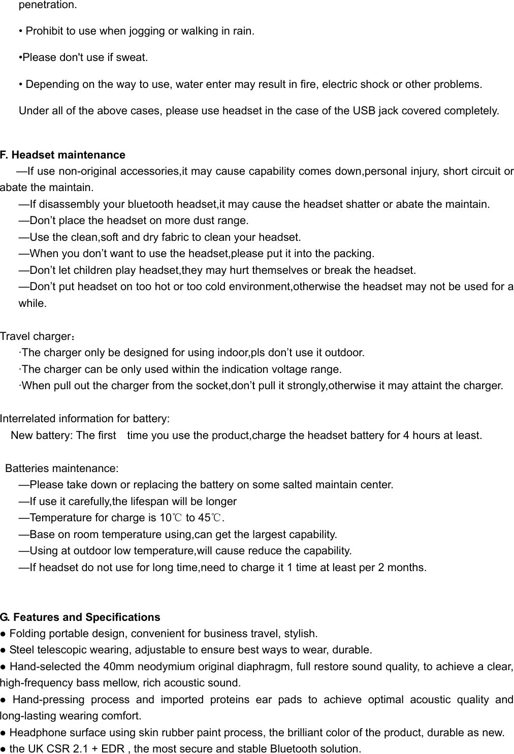   penetration. • Prohibit to use when jogging or walking in rain.   •Please don&apos;t use if sweat. • Depending on the way to use, water enter may result in fire, electric shock or other problems. Under all of the above cases, please use headset in the case of the USB jack covered completely.  F. Headset maintenance   —If use non-original accessories,it may cause capability comes down,personal injury, short circuit or abate the maintain. —If disassembly your bluetooth headset,it may cause the headset shatter or abate the maintain. —Don’t place the headset on more dust range. —Use the clean,soft and dry fabric to clean your headset. —When you don’t want to use the headset,please put it into the packing. —Don’t let children play headset,they may hurt themselves or break the headset. —Don’t put headset on too hot or too cold environment,otherwise the headset may not be used for a while.  Travel charger： ·The charger only be designed for using indoor,pls don’t use it outdoor. ·The charger can be only used within the indication voltage range. ·When pull out the charger from the socket,don’t pull it strongly,otherwise it may attaint the charger.  Interrelated information for battery: New battery: The first    time you use the product,charge the headset battery for 4 hours at least.  Batteries maintenance: —Please take down or replacing the battery on some salted maintain center. —If use it carefully,the lifespan will be longer —Temperature for charge is 10℃ to 45℃. —Base on room temperature using,can get the largest capability. —Using at outdoor low temperature,will cause reduce the capability. —If headset do not use for long time,need to charge it 1 time at least per 2 months.   G. Features and Specifications   ● Folding portable design, convenient for business travel, stylish. ● Steel telescopic wearing, adjustable to ensure best ways to wear, durable. ● Hand-selected the 40mm neodymium original diaphragm, full restore sound quality, to achieve a clear, high-frequency bass mellow, rich acoustic sound. ● Hand-pressing process and imported proteins ear pads to achieve optimal acoustic quality and long-lasting wearing comfort. ● Headphone surface using skin rubber paint process, the brilliant color of the product, durable as new. ● the UK CSR 2.1 + EDR , the most secure and stable Bluetooth solution. 