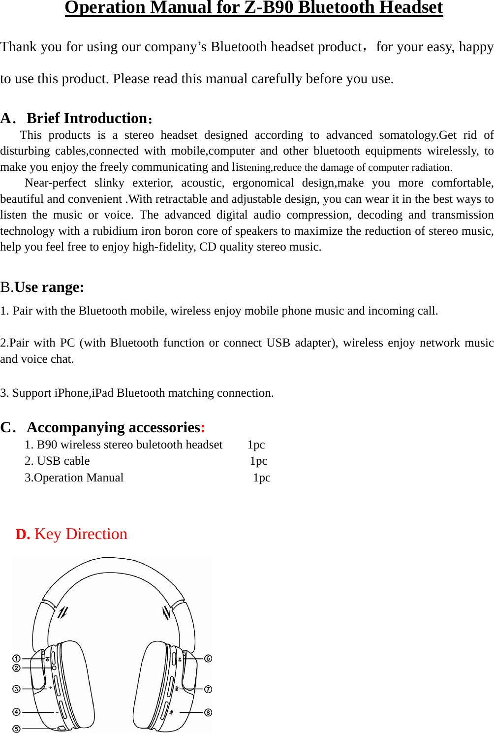   Operation Manual for Z-B90 Bluetooth Headset Thank you for using our company’s Bluetooth headset product，for your easy, happy to use this product. Please read this manual carefully before you use.  A．Brief Introduction：      This products is a stereo headset designed according to advanced somatology.Get rid of   disturbing cables,connected with mobile,computer and other bluetooth equipments wirelessly, to make you enjoy the freely communicating and listening,reduce the damage of computer radiation.     Near-perfect slinky exterior, acoustic, ergonomical design,make you more comfortable, beautiful and convenient .With retractable and adjustable design, you can wear it in the best ways to listen the music or voice. The advanced digital audio compression, decoding and transmission technology with a rubidium iron boron core of speakers to maximize the reduction of stereo music, help you feel free to enjoy high-fidelity, CD quality stereo music.    B.Use range:   1. Pair with the Bluetooth mobile, wireless enjoy mobile phone music and incoming call.  2.Pair with PC (with Bluetooth function or connect USB adapter), wireless enjoy network music and voice chat.  3. Support iPhone,iPad Bluetooth matching connection.  C．Accompanying accessories:  1. B90 wireless stereo buletooth headset    1pc     2. USB cable                          1pc     3.Operation Manual                     1pc     D. Key Direction  