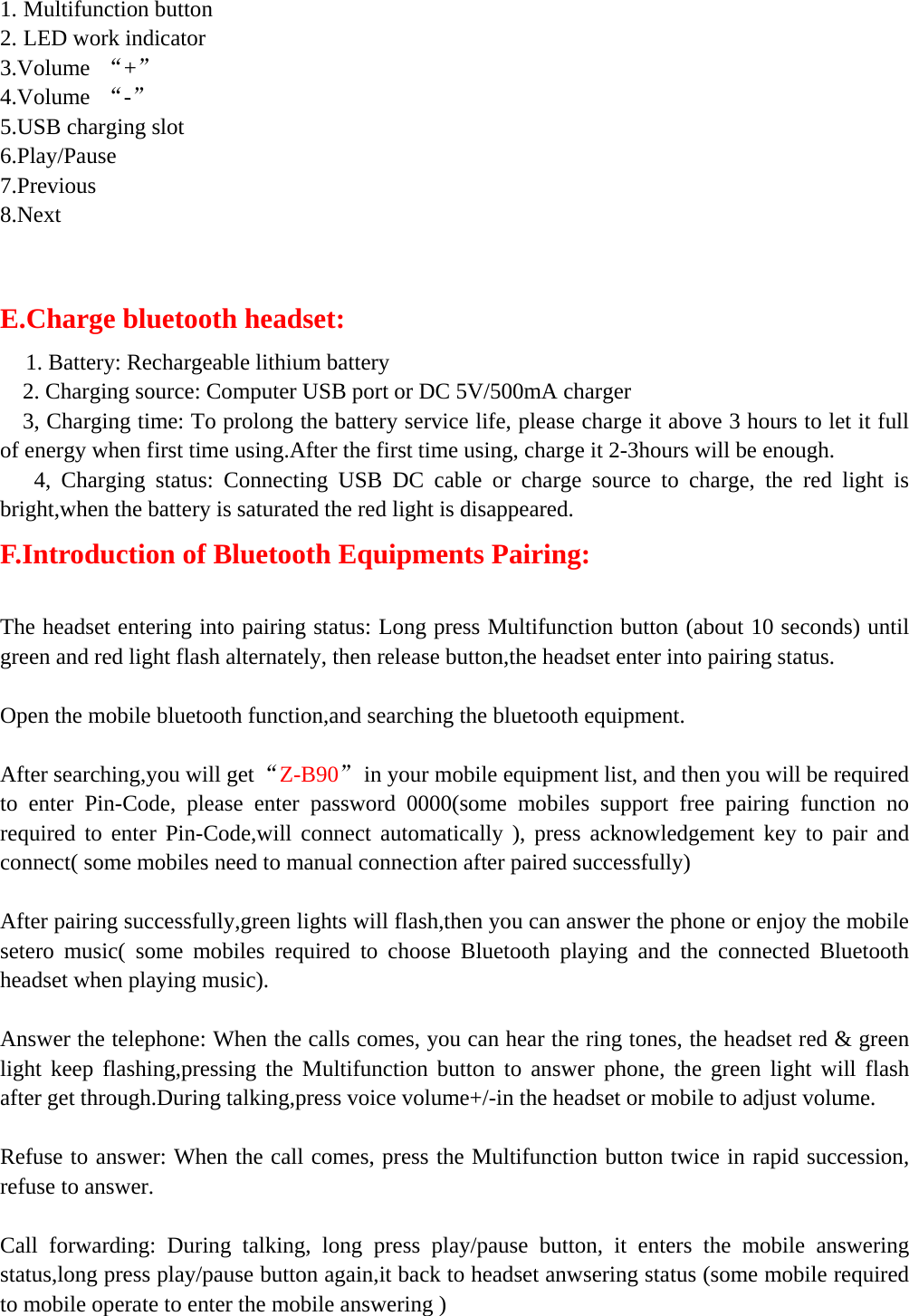   1. Multifunction button     2. LED work indicator 3.Volume  “+” 4.Volume  “-” 5.USB charging slot 6.Play/Pause 7.Previous 8.Next    E.Charge bluetooth headset:    1. Battery: Rechargeable lithium battery     2. Charging source: Computer USB port or DC 5V/500mA charger     3, Charging time: To prolong the battery service life, please charge it above 3 hours to let it full of energy when first time using.After the first time using, charge it 2-3hours will be enough.    4, Charging status: Connecting USB DC cable or charge source to charge, the red light is bright,when the battery is saturated the red light is disappeared.     F.Introduction of Bluetooth Equipments Pairing:  The headset entering into pairing status: Long press Multifunction button (about 10 seconds) until green and red light flash alternately, then release button,the headset enter into pairing status.      Open the mobile bluetooth function,and searching the bluetooth equipment.  After searching,you will get “Z-B90”  in your mobile equipment list, and then you will be required to enter Pin-Code, please enter password 0000(some mobiles support free pairing function no required to enter Pin-Code,will connect automatically ), press acknowledgement key to pair and connect( some mobiles need to manual connection after paired successfully)  After pairing successfully,green lights will flash,then you can answer the phone or enjoy the mobile setero music( some mobiles required to choose Bluetooth playing and the connected Bluetooth headset when playing music).  Answer the telephone: When the calls comes, you can hear the ring tones, the headset red &amp; green light keep flashing,pressing the Multifunction button to answer phone, the green light will flash after get through.During talking,press voice volume+/-in the headset or mobile to adjust volume.  Refuse to answer: When the call comes, press the Multifunction button twice in rapid succession, refuse to answer.  Call forwarding: During talking, long press play/pause button, it enters the mobile answering status,long press play/pause button again,it back to headset anwsering status (some mobile required to mobile operate to enter the mobile answering )      