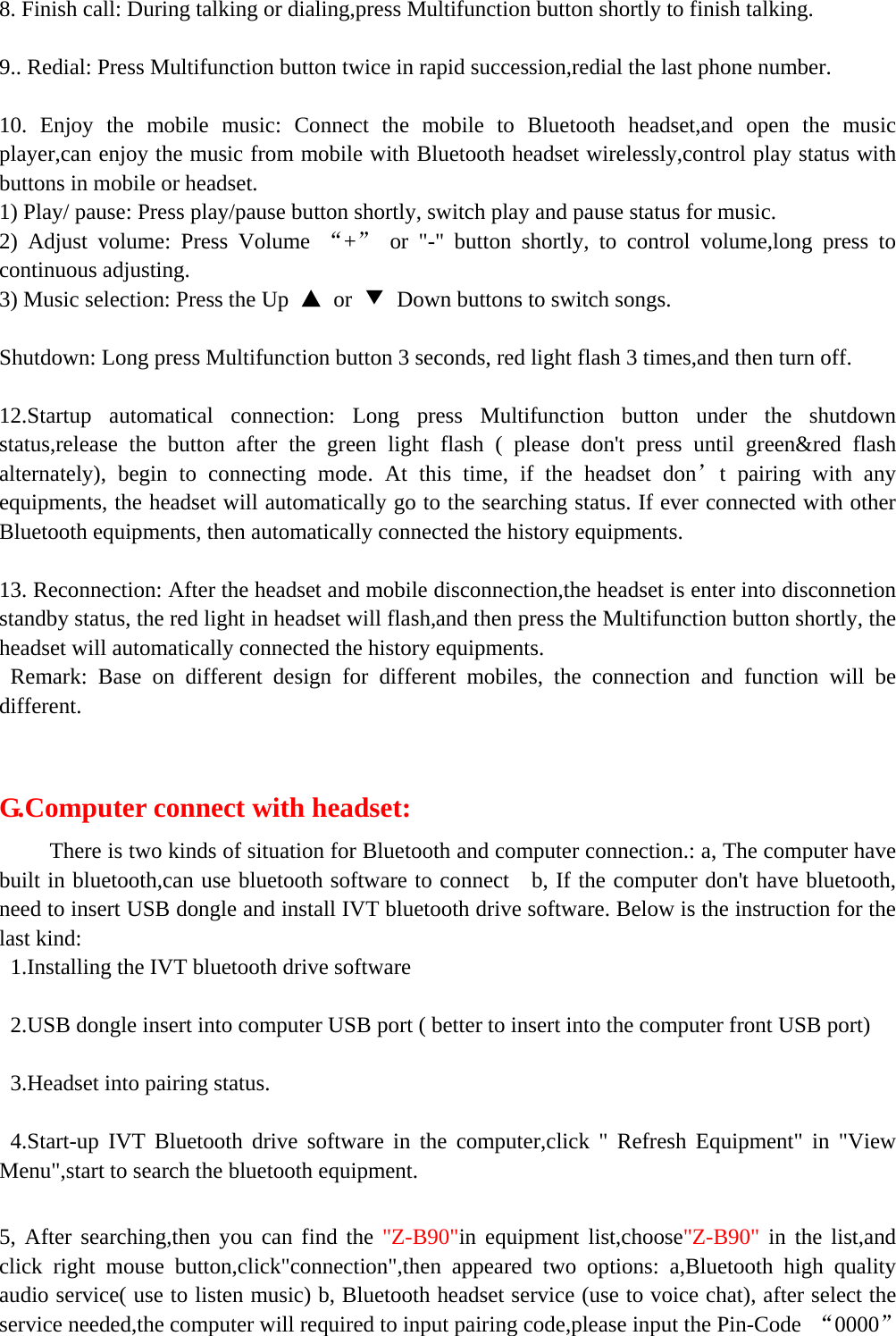   8. Finish call: During talking or dialing,press Multifunction button shortly to finish talking.  9.. Redial: Press Multifunction button twice in rapid succession,redial the last phone number.  10. Enjoy the mobile music: Connect the mobile to Bluetooth headset,and open the music player,can enjoy the music from mobile with Bluetooth headset wirelessly,control play status with buttons in mobile or headset. 1) Play/ pause: Press play/pause button shortly, switch play and pause status for music. 2) Adjust volume: Press Volume “+” or &quot;-&quot; button shortly, to control volume,long press to continuous adjusting. 3) Music selection: Press the Up  ▲ or ▼  Down buttons to switch songs.  Shutdown: Long press Multifunction button 3 seconds, red light flash 3 times,and then turn off.  12.Startup automatical connection: Long press Multifunction button under the shutdown status,release the button after the green light flash ( please don&apos;t press until green&amp;red flash alternately), begin to connecting mode. At this time, if the headset don’t pairing with any equipments, the headset will automatically go to the searching status. If ever connected with other Bluetooth equipments, then automatically connected the history equipments.  13. Reconnection: After the headset and mobile disconnection,the headset is enter into disconnetion standby status, the red light in headset will flash,and then press the Multifunction button shortly, the headset will automatically connected the history equipments.      Remark: Base on different design for different mobiles, the connection and function will be different.    G.Computer connect with headset:      There is two kinds of situation for Bluetooth and computer connection.: a, The computer have built in bluetooth,can use bluetooth software to connect    b, If the computer don&apos;t have bluetooth, need to insert USB dongle and install IVT bluetooth drive software. Below is the instruction for the last kind: 1.Installing the IVT bluetooth drive software  2.USB dongle insert into computer USB port ( better to insert into the computer front USB port)  3.Headset into pairing status.  4.Start-up IVT Bluetooth drive software in the computer,click &quot; Refresh Equipment&quot; in &quot;View Menu&quot;,start to search the bluetooth equipment.  5, After searching,then you can find the &quot;Z-B90&quot;in equipment list,choose&quot;Z-B90&quot; in the list,and click right mouse button,click&quot;connection&quot;,then appeared two options: a,Bluetooth high quality audio service( use to listen music) b, Bluetooth headset service (use to voice chat), after select the service needed,the computer will required to input pairing code,please input the Pin-Code  “0000” 
