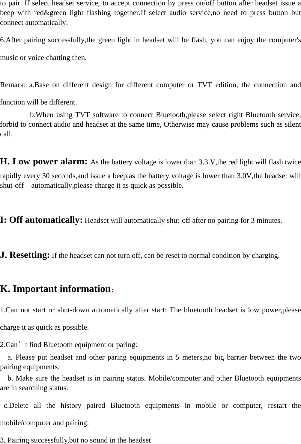   to pair. If select headset service, to accept connection by press on/off button after headset issue a beep with red&amp;green light flashing together.If select audio service,no need to press button but connect automatically. 6.After pairing successfully,the green light in headset will be flash, you can enjoy the computer&apos;s music or voice chatting then.  Remark: a.Base on different design for different computer or TVT edition, the connection and function will be different.           b.When using TVT software to connect Bluetooth,please select right Bluetooth service, forbid to connect audio and headset at the same time, Otherwise may cause problems such as silent call.  H. Low power alarm: As the battery voltage is lower than 3.3 V,the red light will flash twice rapidly every 30 seconds,and issue a beep,as the battery voltage is lower than 3.0V,the headset will shut-off    automatically,please charge it as quick as possible.        I: Off automatically: Headset will automatically shut-off after no pairing for 3 minutes.  J. Resetting: If the headset can not turn off, can be reset to normal condition by charging.        K. Important information： 1.Can not start or shut-down automatically after start: The bluetooth headset is low power,please charge it as quick as possible. 2.Can’t find Bluetooth equipment or paring:   a. Please put headset and other paring equipments in 5 meters,no big barrier between the two pairing equipments.   b. Make sure the headset is in pairing status. Mobile/computer and other Bluetooth equipments are in searching status.  c.Delete all the history paired Bluetooth equipments in mobile or computer, restart the mobile/computer and pairing. 3, Pairing successfully,but no sound in the headset 
