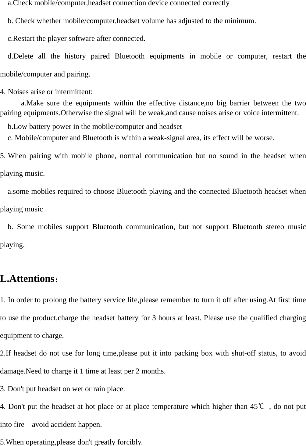     a.Check mobile/computer,headset connection device connected correctly     b. Check whether mobile/computer,headset volume has adjusted to the minimum.     c.Restart the player software after connected.   d.Delete all the history paired Bluetooth equipments in mobile or computer, restart the mobile/computer and pairing. 4. Noises arise or intermittent:    a.Make sure the equipments within the effective distance,no big barrier between the two pairing equipments.Otherwise the signal will be weak,and cause noises arise or voice intermittent.     b.Low battery power in the mobile/computer and headset     c. Mobile/computer and Bluetooth is within a weak-signal area, its effect will be worse. 5. When pairing with mobile phone, normal communication but no sound in the headset when playing music.     a.some mobiles required to choose Bluetooth playing and the connected Bluetooth headset when playing music   b. Some mobiles support Bluetooth communication, but not support Bluetooth stereo music playing.  L.Attentions： 1. In order to prolong the battery service life,please remember to turn it off after using.At first time to use the product,charge the headset battery for 3 hours at least. Please use the qualified charging equipment to charge. 2.If headset do not use for long time,please put it into packing box with shut-off status, to avoid damage.Need to charge it 1 time at least per 2 months. 3. Don&apos;t put headset on wet or rain place. 4. Don&apos;t put the headset at hot place or at place temperature which higher than 45℃ , do not put into fire    avoid accident happen. 5.When operating,please don&apos;t greatly forcibly.     