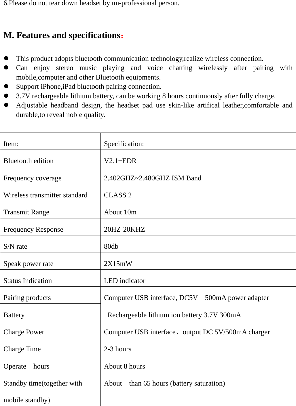   6.Please do not tear down headset by un-professional person.  M. Features and specifications：  z This product adopts bluetooth communication technology,realize wireless connection. z Can enjoy stereo music playing and voice chatting wirelessly after pairing with mobile,computer and other Bluetooth equipments. z Support iPhone,iPad bluetooth pairing connection. z 3.7V rechargeable lithium battery, can be working 8 hours continuously after fully charge.   z Adjustable headband design, the headset pad use skin-like artifical leather,comfortable and durable,to reveal noble quality.   Item: Specification: Bluetooth edition  V2.1+EDR   Frequency coverage  2.402GHZ~2.480GHZ ISM Band Wireless transmitter standard  CLASS 2 Transmit Range  About 10m Frequency Response  20HZ-20KHZ S/N rate    80db Speak power rate    2X15mW Status Indication  LED indicator Pairing products  Computer USB interface, DC5V  500mA power adapter Battery  Rechargeable lithium ion battery 3.7V 300mA Charge Power  Computer USB interface、output DC 5V/500mA charger Charge Time  2-3 hours Operate  hours  About 8 hours Standby time(together with mobile standby) About    than 65 hours (battery saturation) 