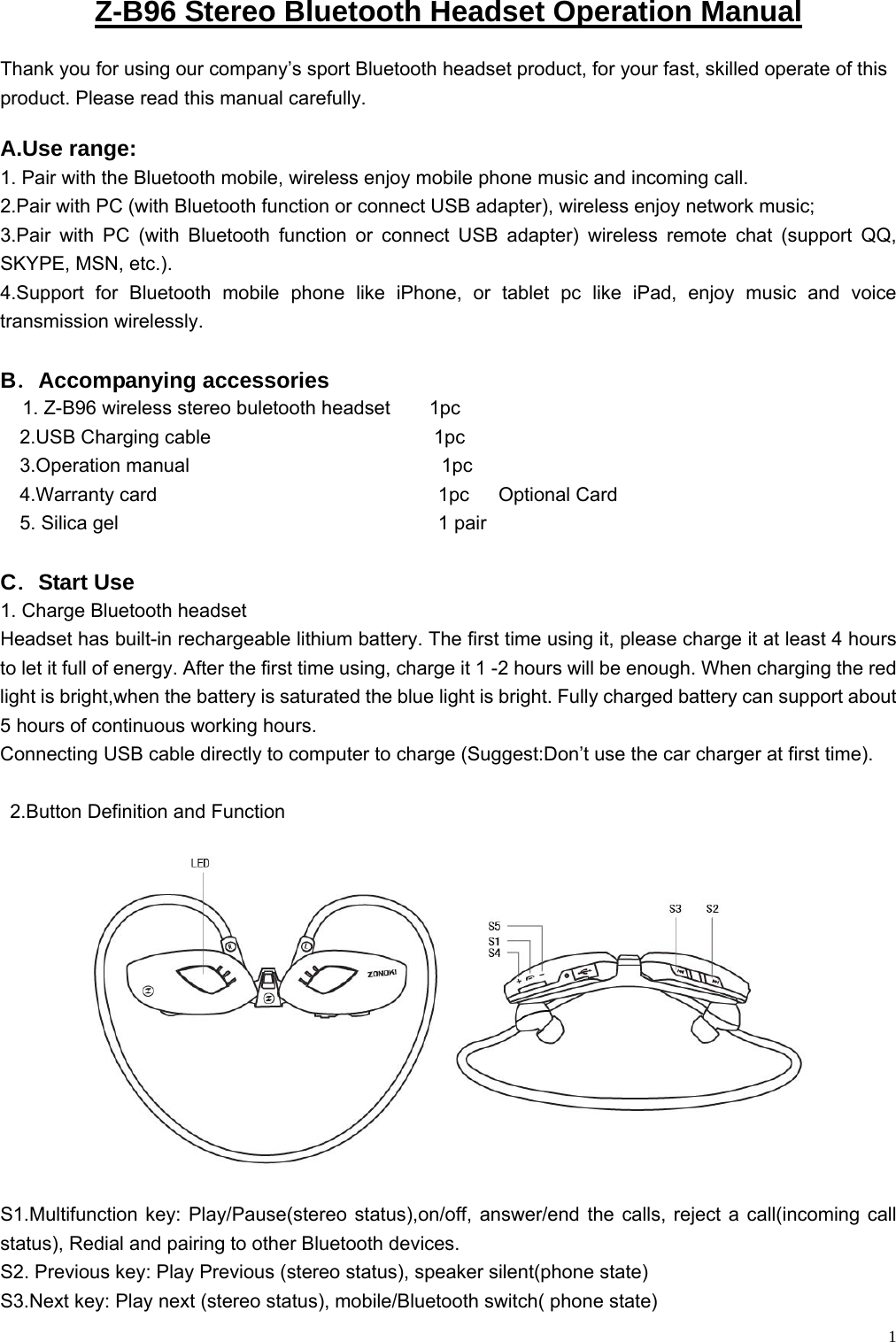    1Z-B96 Stereo Bluetooth Headset Operation Manual Thank you for using our company’s sport Bluetooth headset product, for your fast, skilled operate of this product. Please read this manual carefully. A.Use range:  1. Pair with the Bluetooth mobile, wireless enjoy mobile phone music and incoming call. 2.Pair with PC (with Bluetooth function or connect USB adapter), wireless enjoy network music;   3.Pair with PC (with Bluetooth function or connect USB adapter) wireless remote chat (support QQ, SKYPE, MSN, etc.). 4.Support for Bluetooth mobile phone like iPhone, or tablet pc like iPad, enjoy music and voice transmission wirelessly.  B．Accompanying accessories   1. Z-B96 wireless stereo buletooth headset    1pc   2.USB Charging cable                       1pc   3.Operation manual                          1pc   4.Warranty card                             1pc   Optional Card    5. Silica gel                                 1 pair   C．Start Use 1. Charge Bluetooth headset Headset has built-in rechargeable lithium battery. The first time using it, please charge it at least 4 hours to let it full of energy. After the first time using, charge it 1 -2 hours will be enough. When charging the red light is bright,when the battery is saturated the blue light is bright. Fully charged battery can support about 5 hours of continuous working hours. Connecting USB cable directly to computer to charge (Suggest:Don’t use the car charger at first time).    2.Button Definition and Function   S1.Multifunction key: Play/Pause(stereo status),on/off, answer/end the calls, reject a call(incoming call status), Redial and pairing to other Bluetooth devices. S2. Previous key: Play Previous (stereo status), speaker silent(phone state) S3.Next key: Play next (stereo status), mobile/Bluetooth switch( phone state) 