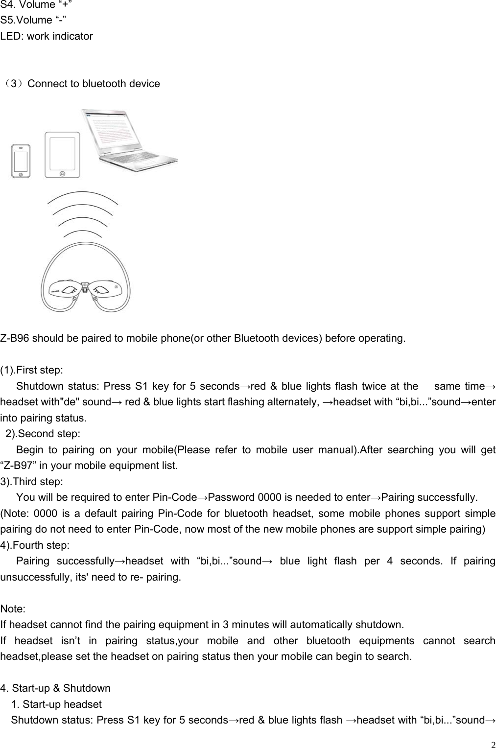    2S4. Volume “+” S5.Volume “-” LED: work indicator   （3）Connect to bluetooth device   Z-B96 should be paired to mobile phone(or other Bluetooth devices) before operating.  (1).First step:    Shutdown status: Press S1 key for 5 seconds→red &amp; blue lights flash twice at the   same time→ headset with&quot;de&quot; sound→ red &amp; blue lights start flashing alternately, →headset with “bi,bi...”sound→enter into pairing status.  2).Second step:     Begin to pairing on your mobile(Please refer to mobile user manual).After searching you will get “Z-B97” in your mobile equipment list. 3).Third step:       You will be required to enter Pin-Code→Password 0000 is needed to enter→Pairing successfully. (Note: 0000 is a default pairing Pin-Code for bluetooth headset, some mobile phones support simple pairing do not need to enter Pin-Code, now most of the new mobile phones are support simple pairing) 4).Fourth step:    Pairing  successfully→headset with “bi,bi...”sound→ blue light flash per 4 seconds. If pairing unsuccessfully, its&apos; need to re- pairing.    Note:  If headset cannot find the pairing equipment in 3 minutes will automatically shutdown. If headset isn’t in pairing status,your mobile and other bluetooth equipments cannot search headset,please set the headset on pairing status then your mobile can begin to search.  4. Start-up &amp; Shutdown   1. Start-up headset     Shutdown status: Press S1 key for 5 seconds→red &amp; blue lights flash →headset with “bi,bi...”sound→ 