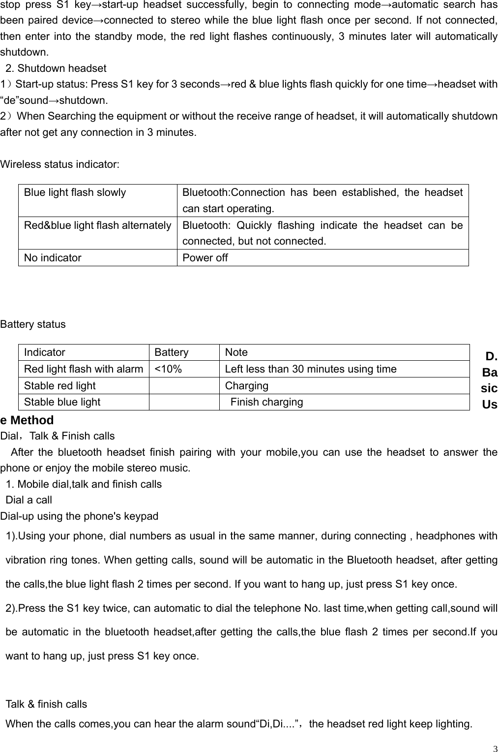    3stop press S1 key→start-up headset successfully, begin to connecting mode→automatic search has been paired device→connected to stereo while the blue light flash once per second. If not connected, then enter into the standby mode, the red light flashes continuously, 3 minutes later will automatically shutdown.   2. Shutdown headset 1）Start-up status: Press S1 key for 3 seconds→red &amp; blue lights flash quickly for one time→headset with “de”sound→shutdown. 2）When Searching the equipment or without the receive range of headset, it will automatically shutdown after not get any connection in 3 minutes.  Wireless status indicator:          Battery status  D. Basic Use Method Dial，Talk &amp; Finish calls After the bluetooth headset finish pairing with your mobile,you can use the headset to answer the phone or enjoy the mobile stereo music. 1. Mobile dial,talk and finish calls Dial a call Dial-up using the phone&apos;s keypad 1).Using your phone, dial numbers as usual in the same manner, during connecting , headphones with vibration ring tones. When getting calls, sound will be automatic in the Bluetooth headset, after getting the calls,the blue light flash 2 times per second. If you want to hang up, just press S1 key once. 2).Press the S1 key twice, can automatic to dial the telephone No. last time,when getting call,sound will be automatic in the bluetooth headset,after getting the calls,the blue flash 2 times per second.If you want to hang up, just press S1 key once.  Talk &amp; finish calls When the calls comes,you can hear the alarm sound“Di,Di....”，the headset red light keep lighting. Blue light flash slowly  Bluetooth:Connection has been established, the headset can start operating. Red&amp;blue light flash alternately  Bluetooth:  Quickly flashing indicate the headset can be connected, but not connected. No indicator  Power off Indicator Battery Note Red light flash with alarm  &lt;10%  Left less than 30 minutes using time Stable red light      Charging   Stable blue light      Finish charging 