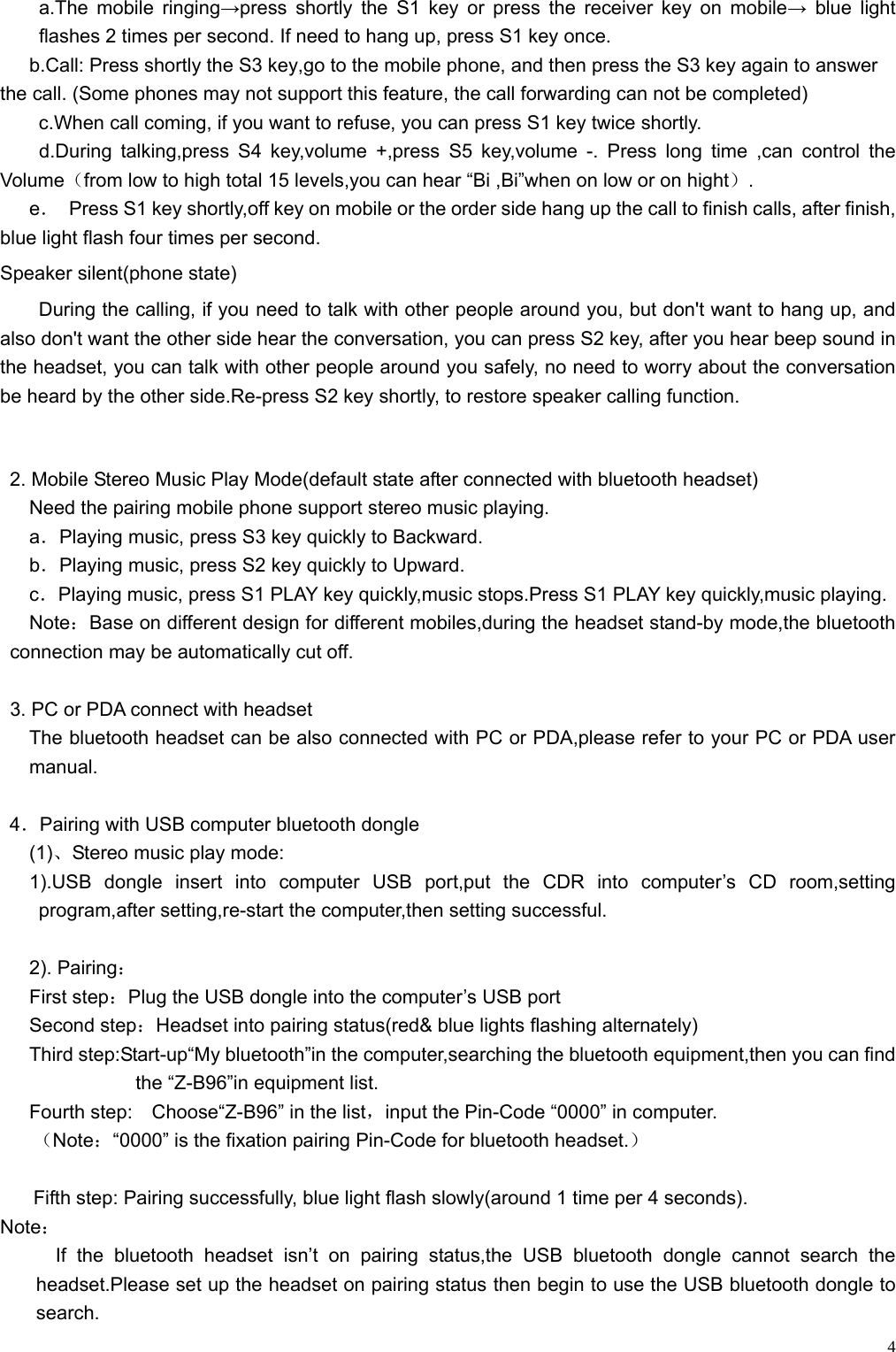    4a.The mobile ringing→press shortly the S1 key or press the receiver key on mobile→ blue light flashes 2 times per second. If need to hang up, press S1 key once. b.Call: Press shortly the S3 key,go to the mobile phone, and then press the S3 key again to answer the call. (Some phones may not support this feature, the call forwarding can not be completed) c.When call coming, if you want to refuse, you can press S1 key twice shortly.     d.During talking,press S4 key,volume +,press S5 key,volume -. Press long time ,can control the Volume（from low to high total 15 levels,you can hear “Bi ,Bi”when on low or on hight）.    e．  Press S1 key shortly,off key on mobile or the order side hang up the call to finish calls, after finish, blue light flash four times per second. Speaker silent(phone state)   During the calling, if you need to talk with other people around you, but don&apos;t want to hang up, and also don&apos;t want the other side hear the conversation, you can press S2 key, after you hear beep sound in the headset, you can talk with other people around you safely, no need to worry about the conversation be heard by the other side.Re-press S2 key shortly, to restore speaker calling function.   2. Mobile Stereo Music Play Mode(default state after connected with bluetooth headset) Need the pairing mobile phone support stereo music playing. a．Playing music, press S3 key quickly to Backward.   b．Playing music, press S2 key quickly to Upward. c．Playing music, press S1 PLAY key quickly,music stops.Press S1 PLAY key quickly,music playing. Note：Base on different design for different mobiles,during the headset stand-by mode,the bluetooth connection may be automatically cut off.  3. PC or PDA connect with headset The bluetooth headset can be also connected with PC or PDA,please refer to your PC or PDA user manual.  4．Pairing with USB computer bluetooth dongle (1)、Stereo music play mode: 1).USB dongle insert into computer USB port,put the CDR into computer’s CD room,setting program,after setting,re-start the computer,then setting successful.  2). Pairing： First step：Plug the USB dongle into the computer’s USB port    Second step：Headset into pairing status(red&amp; blue lights flashing alternately) Third step:Start-up“My bluetooth”in the computer,searching the bluetooth equipment,then you can find the “Z-B96”in equipment list. Fourth step:    Choose“Z-B96” in the list，input the Pin-Code “0000” in computer. （Note：“0000” is the fixation pairing Pin-Code for bluetooth headset.）  Fifth step: Pairing successfully, blue light flash slowly(around 1 time per 4 seconds). Note： If the bluetooth headset isn’t on pairing status,the USB bluetooth dongle cannot search the headset.Please set up the headset on pairing status then begin to use the USB bluetooth dongle to search. 