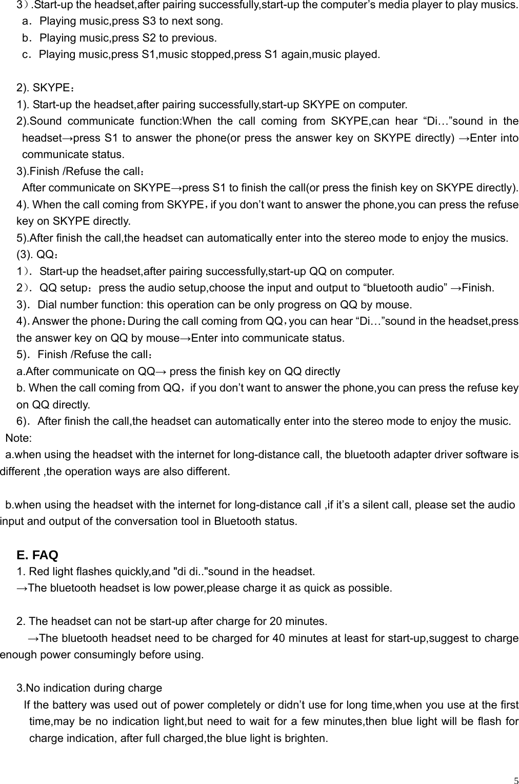    53）.Start-up the headset,after pairing successfully,start-up the computer’s media player to play musics. a．Playing music,press S3 to next song. b．Playing music,press S2 to previous. c．Playing music,press S1,music stopped,press S1 again,music played.  2). SKYPE： 1). Start-up the headset,after pairing successfully,start-up SKYPE on computer. 2).Sound communicate function:When the call coming from SKYPE,can hear “Di…”sound in the headset→press S1 to answer the phone(or press the answer key on SKYPE directly) →Enter into communicate status. 3).Finish /Refuse the call：   After communicate on SKYPE→press S1 to finish the call(or press the finish key on SKYPE directly). 4). When the call coming from SKYPE，if you don’t want to answer the phone,you can press the refuse key on SKYPE directly. 5).After finish the call,the headset can automatically enter into the stereo mode to enjoy the musics. (3). QQ： 1）．Start-up the headset,after pairing successfully,start-up QQ on computer. 2）．QQ setup：press the audio setup,choose the input and output to “bluetooth audio” →Finish. 3)．Dial number function: this operation can be only progress on QQ by mouse. 4)．Answer the phone：During the call coming from QQ，you can hear “Di…”sound in the headset,press the answer key on QQ by mouse→Enter into communicate status. 5)．Finish /Refuse the call： a.After communicate on QQ→ press the finish key on QQ directly b. When the call coming from QQ，if you don’t want to answer the phone,you can press the refuse key on QQ directly. 6)．After finish the call,the headset can automatically enter into the stereo mode to enjoy the music.  Note:    a.when using the headset with the internet for long-distance call, the bluetooth adapter driver software is different ,the operation ways are also different.      b.when using the headset with the internet for long-distance call ,if it’s a silent call, please set the audio input and output of the conversation tool in Bluetooth status.  E. FAQ 1. Red light flashes quickly,and &quot;di di..&quot;sound in the headset. →The bluetooth headset is low power,please charge it as quick as possible.  2. The headset can not be start-up after charge for 20 minutes. →The bluetooth headset need to be charged for 40 minutes at least for start-up,suggest to charge enough power consumingly before using.  3.No indication during charge If the battery was used out of power completely or didn’t use for long time,when you use at the first time,may be no indication light,but need to wait for a few minutes,then blue light will be flash for charge indication, after full charged,the blue light is brighten.  
