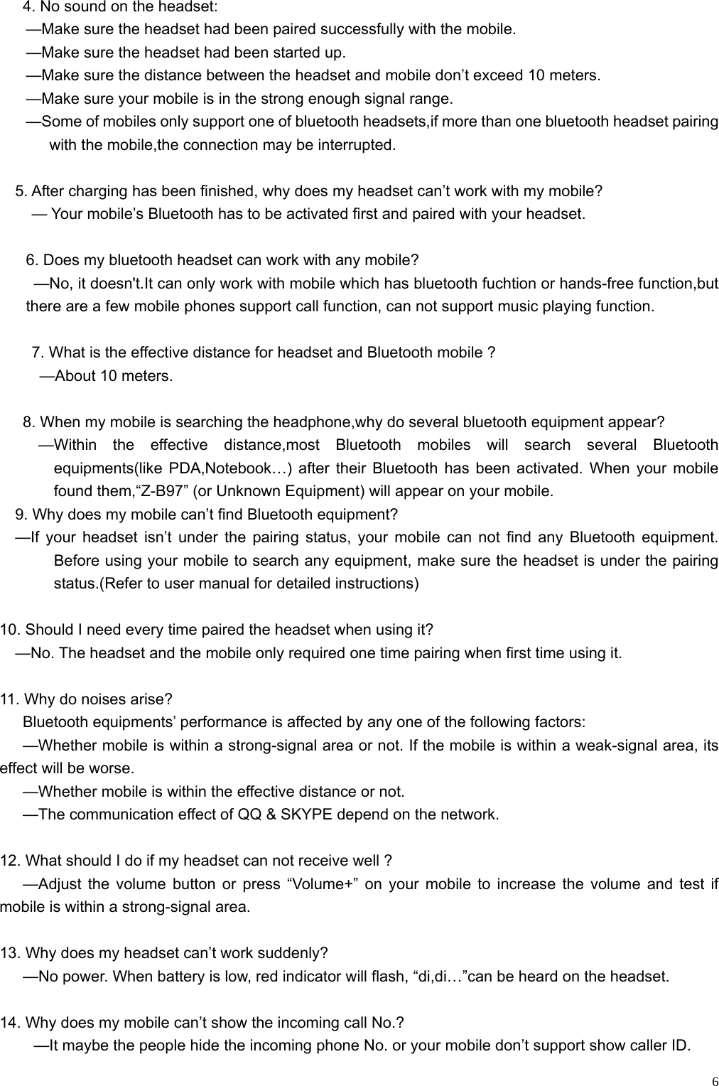    6  4. No sound on the headset: —Make sure the headset had been paired successfully with the mobile. —Make sure the headset had been started up. —Make sure the distance between the headset and mobile don’t exceed 10 meters. —Make sure your mobile is in the strong enough signal range. —Some of mobiles only support one of bluetooth headsets,if more than one bluetooth headset pairing with the mobile,the connection may be interrupted.      5. After charging has been finished, why does my headset can’t work with my mobile? — Your mobile’s Bluetooth has to be activated first and paired with your headset.  6. Does my bluetooth headset can work with any mobile? —No, it doesn&apos;t.It can only work with mobile which has bluetooth fuchtion or hands-free function,but there are a few mobile phones support call function, can not support music playing function.  7. What is the effective distance for headset and Bluetooth mobile ?   —About 10 meters.  8. When my mobile is searching the headphone,why do several bluetooth equipment appear?      —Within  the  effective  distance,most  Bluetooth mobiles will search several Bluetooth equipments(like PDA,Notebook…) after their Bluetooth has been activated. When your mobile found them,“Z-B97” (or Unknown Equipment) will appear on your mobile.       9. Why does my mobile can’t find Bluetooth equipment?   —If your headset isn’t under the pairing status, your mobile can not find any Bluetooth equipment. Before using your mobile to search any equipment, make sure the headset is under the pairing status.(Refer to user manual for detailed instructions)  10. Should I need every time paired the headset when using it?     —No. The headset and the mobile only required one time pairing when first time using it.  11. Why do noises arise? Bluetooth equipments’ performance is affected by any one of the following factors: —Whether mobile is within a strong-signal area or not. If the mobile is within a weak-signal area, its effect will be worse. —Whether mobile is within the effective distance or not. —The communication effect of QQ &amp; SKYPE depend on the network.  12. What should I do if my headset can not receive well ? —Adjust the volume button or press “Volume+” on your mobile to increase the volume and test if mobile is within a strong-signal area.  13. Why does my headset can’t work suddenly?       —No power. When battery is low, red indicator will flash, “di,di…”can be heard on the headset.  14. Why does my mobile can’t show the incoming call No.? —It maybe the people hide the incoming phone No. or your mobile don’t support show caller ID. 