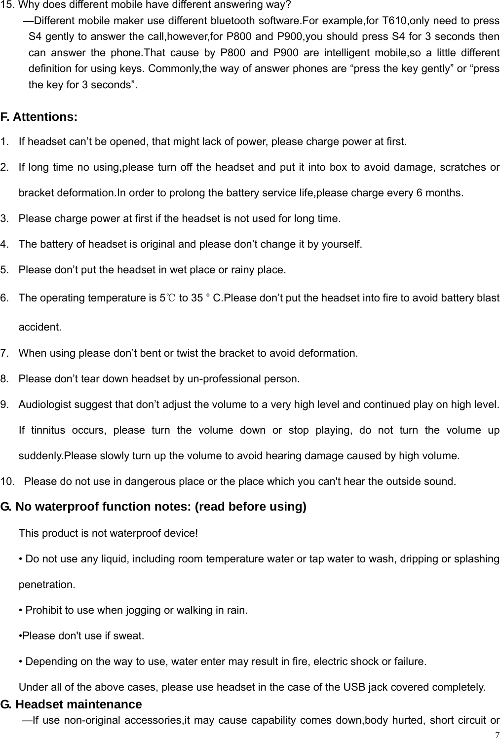    7 15. Why does different mobile have different answering way? —Different mobile maker use different bluetooth software.For example,for T610,only need to press S4 gently to answer the call,however,for P800 and P900,you should press S4 for 3 seconds then can answer the phone.That cause by P800 and P900 are intelligent mobile,so a little different definition for using keys. Commonly,the way of answer phones are “press the key gently” or “press the key for 3 seconds”.  F. Attentions: 1.  If headset can’t be opened, that might lack of power, please charge power at first.   2.  If long time no using,please turn off the headset and put it into box to avoid damage, scratches or bracket deformation.In order to prolong the battery service life,please charge every 6 months. 3.  Please charge power at first if the headset is not used for long time.   4.  The battery of headset is original and please don’t change it by yourself.   5.  Please don’t put the headset in wet place or rainy place.   6.  The operating temperature is 5℃ to 35 ° C.Please don’t put the headset into fire to avoid battery blast accident. 7.  When using please don’t bent or twist the bracket to avoid deformation. 8.  Please don’t tear down headset by un-professional person.   9.  Audiologist suggest that don’t adjust the volume to a very high level and continued play on high level. If tinnitus occurs, please turn the volume down or stop playing, do not turn the volume up suddenly.Please slowly turn up the volume to avoid hearing damage caused by high volume. 10.   Please do not use in dangerous place or the place which you can&apos;t hear the outside sound. G. No waterproof function notes: (read before using) This product is not waterproof device!   • Do not use any liquid, including room temperature water or tap water to wash, dripping or splashing penetration. • Prohibit to use when jogging or walking in rain.   •Please don&apos;t use if sweat. • Depending on the way to use, water enter may result in fire, electric shock or failure. Under all of the above cases, please use headset in the case of the USB jack covered completely. G. Headset maintenance   —If use non-original accessories,it may cause capability comes down,body hurted, short circuit or 
