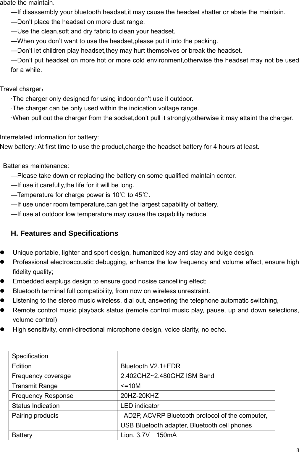    8abate the maintain. —If disassembly your bluetooth headset,it may cause the headset shatter or abate the maintain. —Don’t place the headset on more dust range. —Use the clean,soft and dry fabric to clean your headset. —When you don’t want to use the headset,please put it into the packing. —Don’t let children play headset,they may hurt themselves or break the headset. —Don’t put headset on more hot or more cold environment,otherwise the headset may not be used for a while.  Travel charger： ·The charger only designed for using indoor,don’t use it outdoor. ·The charger can be only used within the indication voltage range. ·When pull out the charger from the socket,don’t pull it strongly,otherwise it may attaint the charger.  Interrelated information for battery: New battery: At first time to use the product,charge the headset battery for 4 hours at least.  Batteries maintenance: —Please take down or replacing the battery on some qualified maintain center. —If use it carefully,the life for it will be long. —Temperature for charge power is 10  to 45 .℃℃ —If use under room temperature,can get the largest capability of battery. —If use at outdoor low temperature,may cause the capability reduce.  H. Features and Specifications    z  Unique portable, lighter and sport design, humanized key anti stay and bulge design. z Professional electroacoustic debugging, enhance the low frequency and volume effect, ensure high fidelity quality; z  Embedded earplugs design to ensure good nosise cancelling effect; z  Bluetooth terminal full compatibility, from now on wireless unrestraint. z  Listening to the stereo music wireless, dial out, answering the telephone automatic switching, z  Remote control music playback status (remote control music play, pause, up and down selections, volume control) z  High sensitivity, omni-directional microphone design, voice clarity, no echo.  Specification  Edition  Bluetooth V2.1+EDR   Frequency coverage  2.402GHZ~2.480GHZ ISM Band Transmit Range  &lt;=10M Frequency Response  20HZ-20KHZ Status Indication  LED indicator Pairing products    AD2P, ACVRP Bluetooth protocol of the computer, USB Bluetooth adapter, Bluetooth cell phones Battery Lion. 3.7V  150mA 