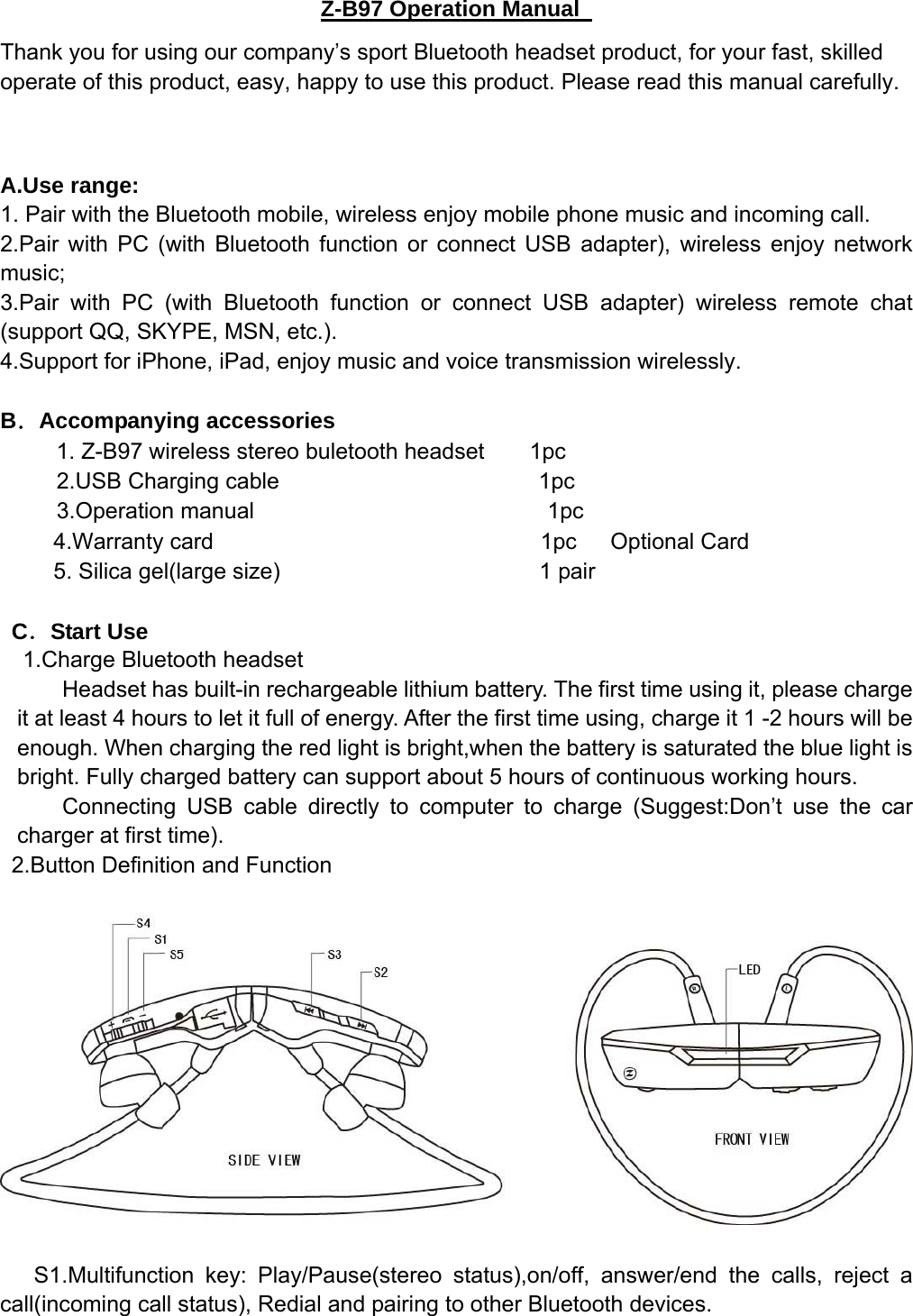    Z-B97 Operation Manual Thank you for using our company’s sport Bluetooth headset product, for your fast, skilled operate of this product, easy, happy to use this product. Please read this manual carefully.  A.Use range:   1. Pair with the Bluetooth mobile, wireless enjoy mobile phone music and incoming call. 2.Pair with PC (with Bluetooth function or connect USB adapter), wireless enjoy network music;  3.Pair with PC (with Bluetooth function or connect USB adapter) wireless remote chat (support QQ, SKYPE, MSN, etc.). 4.Support for iPhone, iPad, enjoy music and voice transmission wirelessly.  B．Accompanying accessories     1. Z-B97 wireless stereo buletooth headset    1pc      2.USB Charging cable                       1pc 3.Operation manual                          1pc 4.Warranty card                             1pc   Optional Card  5. Silica gel(large size)                       1 pair    C．Start Use 1.Charge Bluetooth headset Headset has built-in rechargeable lithium battery. The first time using it, please charge it at least 4 hours to let it full of energy. After the first time using, charge it 1 -2 hours will be enough. When charging the red light is bright,when the battery is saturated the blue light is bright. Fully charged battery can support about 5 hours of continuous working hours. Connecting USB cable directly to computer to charge (Suggest:Don’t use the car charger at first time).   2.Button Definition and Function   S1.Multifunction key: Play/Pause(stereo status),on/off, answer/end the calls, reject a call(incoming call status), Redial and pairing to other Bluetooth devices. 