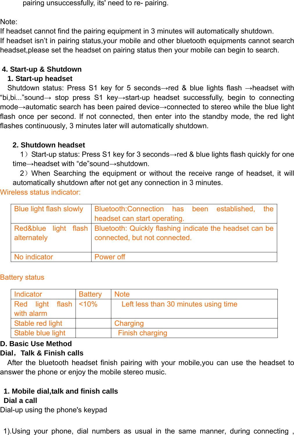   pairing unsuccessfully, its&apos; need to re- pairing.    Note:  If headset cannot find the pairing equipment in 3 minutes will automatically shutdown. If headset isn’t in pairing status,your mobile and other bluetooth equipments cannot search headset,please set the headset on pairing status then your mobile can begin to search.  4. Start-up &amp; Shutdown   1. Start-up headset   Shutdown status: Press S1 key for 5 seconds→red &amp; blue lights flash →headset with “bi,bi...”sound→ stop press S1 key→start-up headset successfully, begin to connecting mode→automatic search has been paired device→connected to stereo while the blue light flash once per second. If not connected, then enter into the standby mode, the red light flashes continuously, 3 minutes later will automatically shutdown.  2. Shutdown headset 1）Start-up status: Press S1 key for 3 seconds→red &amp; blue lights flash quickly for one time→headset with “de”sound→shutdown. 2）When Searching the equipment or without the receive range of headset, it will automatically shutdown after not get any connection in 3 minutes. Wireless status indicator:         Battery status       D. Basic Use Method Dial，Talk &amp; Finish calls After the bluetooth headset finish pairing with your mobile,you can use the headset to answer the phone or enjoy the mobile stereo music.  1. Mobile dial,talk and finish calls Dial a call Dial-up using the phone&apos;s keypad  1).Using your phone, dial numbers as usual in the same manner, during connecting , Blue light flash slowly  Bluetooth:Connection has been established, the headset can start operating. Red&amp;blue light flash alternately  Bluetooth: Quickly flashing indicate the headset can be connected, but not connected.  No indicator  Power off Indicator Battery Note Red light flash with alarm &lt;10%  Left less than 30 minutes using time Stable red light      Charging   Stable blue light      Finish charging 