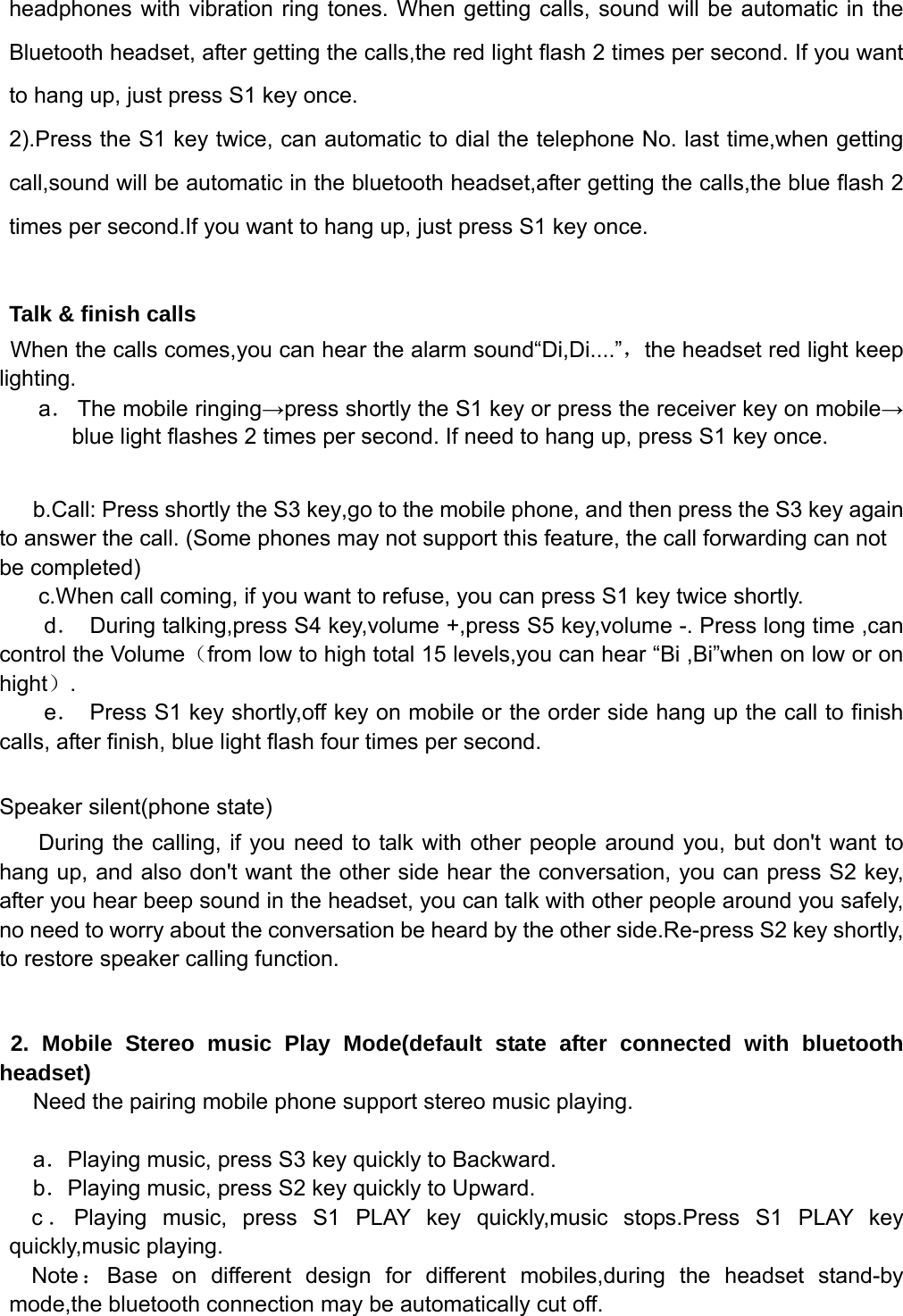   headphones with vibration ring tones. When getting calls, sound will be automatic in the Bluetooth headset, after getting the calls,the red light flash 2 times per second. If you want to hang up, just press S1 key once. 2).Press the S1 key twice, can automatic to dial the telephone No. last time,when getting call,sound will be automatic in the bluetooth headset,after getting the calls,the blue flash 2 times per second.If you want to hang up, just press S1 key once.  Talk &amp; finish calls When the calls comes,you can hear the alarm sound“Di,Di....”，the headset red light keep lighting. a． The mobile ringing→press shortly the S1 key or press the receiver key on mobile→ blue light flashes 2 times per second. If need to hang up, press S1 key once.    b.Call: Press shortly the S3 key,go to the mobile phone, and then press the S3 key again to answer the call. (Some phones may not support this feature, the call forwarding can not be completed) c.When call coming, if you want to refuse, you can press S1 key twice shortly. d．  During talking,press S4 key,volume +,press S5 key,volume -. Press long time ,can control the Volume（from low to high total 15 levels,you can hear “Bi ,Bi”when on low or on hight）.     e．  Press S1 key shortly,off key on mobile or the order side hang up the call to finish calls, after finish, blue light flash four times per second.  Speaker silent(phone state)   During the calling, if you need to talk with other people around you, but don&apos;t want to hang up, and also don&apos;t want the other side hear the conversation, you can press S2 key, after you hear beep sound in the headset, you can talk with other people around you safely, no need to worry about the conversation be heard by the other side.Re-press S2 key shortly, to restore speaker calling function.   2. Mobile Stereo music Play Mode(default state after connected with bluetooth headset) Need the pairing mobile phone support stereo music playing.  a．Playing music, press S3 key quickly to Backward.   b．Playing music, press S2 key quickly to Upward. c．Playing music, press S1 PLAY key quickly,music stops.Press S1 PLAY key quickly,music playing. Note ：Base on different design for different mobiles,during the headset stand-by mode,the bluetooth connection may be automatically cut off. 