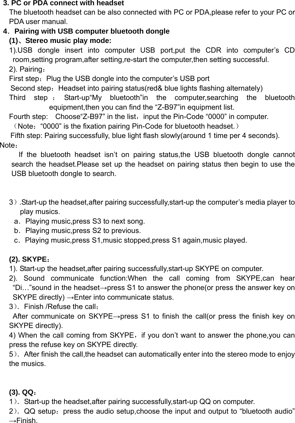    3. PC or PDA connect with headset The bluetooth headset can be also connected with PC or PDA,please refer to your PC or PDA user manual. 4．Pairing with USB computer bluetooth dongle (1)、Stereo music play mode: 1).USB dongle insert into computer USB port,put the CDR into computer’s CD room,setting program,after setting,re-start the computer,then setting successful. 2). Pairing： First step：Plug the USB dongle into the computer’s USB port    Second step：Headset into pairing status(red&amp; blue lights flashing alternately) Third step ：Start-up“My bluetooth”in the computer,searching the bluetooth equipment,then you can find the “Z-B97”in equipment list. Fourth step:    Choose“Z-B97” in the list，input the Pin-Code “0000” in computer. （Note：“0000” is the fixation pairing Pin-Code for bluetooth headset.） Fifth step: Pairing successfully, blue light flash slowly(around 1 time per 4 seconds). Note： If the bluetooth headset isn’t on pairing status,the USB bluetooth dongle cannot search the headset.Please set up the headset on pairing status then begin to use the USB bluetooth dongle to search.   3）.Start-up the headset,after pairing successfully,start-up the computer’s media player to play musics. a．Playing music,press S3 to next song. b．Playing music,press S2 to previous. c．Playing music,press S1,music stopped,press S1 again,music played.  (2). SKYPE： 1). Start-up the headset,after pairing successfully,start-up SKYPE on computer. 2). Sound communicate function:When the call coming from SKYPE,can hear “Di…”sound in the headset→press S1 to answer the phone(or press the answer key on SKYPE directly) →Enter into communicate status. 3）．Finish /Refuse the call：  After communicate on SKYPE→press S1 to finish the call(or press the finish key on SKYPE directly). 4) When the call coming from SKYPE，if you don’t want to answer the phone,you can press the refuse key on SKYPE directly. 5）．After finish the call,the headset can automatically enter into the stereo mode to enjoy the musics.   (3). QQ： 1）．Start-up the headset,after pairing successfully,start-up QQ on computer. 2）．QQ setup：press the audio setup,choose the input and output to “bluetooth audio” →Finish. 