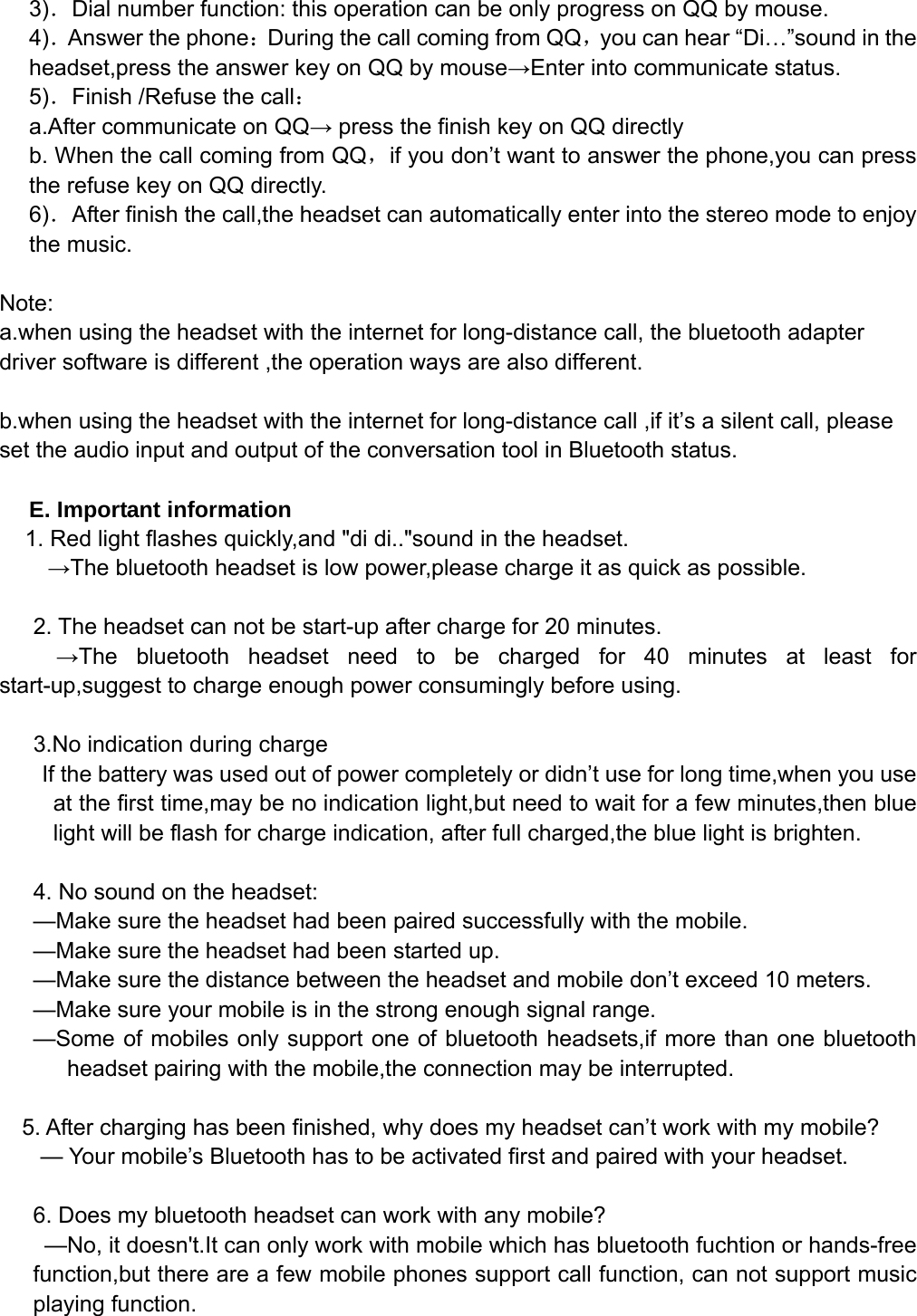   3)．Dial number function: this operation can be only progress on QQ by mouse. 4)．Answer the phone：During the call coming from QQ，you can hear “Di…”sound in the headset,press the answer key on QQ by mouse→Enter into communicate status. 5)．Finish /Refuse the call： a.After communicate on QQ→ press the finish key on QQ directly b. When the call coming from QQ，if you don’t want to answer the phone,you can press the refuse key on QQ directly. 6)．After finish the call,the headset can automatically enter into the stereo mode to enjoy the music.  Note:  a.when using the headset with the internet for long-distance call, the bluetooth adapter driver software is different ,the operation ways are also different.    b.when using the headset with the internet for long-distance call ,if it’s a silent call, please set the audio input and output of the conversation tool in Bluetooth status.  E. Important information 1. Red light flashes quickly,and &quot;di di..&quot;sound in the headset. →The bluetooth headset is low power,please charge it as quick as possible.  2. The headset can not be start-up after charge for 20 minutes. →The bluetooth headset need to be charged for 40 minutes at least for start-up,suggest to charge enough power consumingly before using.  3.No indication during charge If the battery was used out of power completely or didn’t use for long time,when you use at the first time,may be no indication light,but need to wait for a few minutes,then blue light will be flash for charge indication, after full charged,the blue light is brighten.    4. No sound on the headset: —Make sure the headset had been paired successfully with the mobile. —Make sure the headset had been started up. —Make sure the distance between the headset and mobile don’t exceed 10 meters. —Make sure your mobile is in the strong enough signal range. —Some of mobiles only support one of bluetooth headsets,if more than one bluetooth headset pairing with the mobile,the connection may be interrupted.      5. After charging has been finished, why does my headset can’t work with my mobile? — Your mobile’s Bluetooth has to be activated first and paired with your headset.  6. Does my bluetooth headset can work with any mobile? —No, it doesn&apos;t.It can only work with mobile which has bluetooth fuchtion or hands-free function,but there are a few mobile phones support call function, can not support music playing function.  