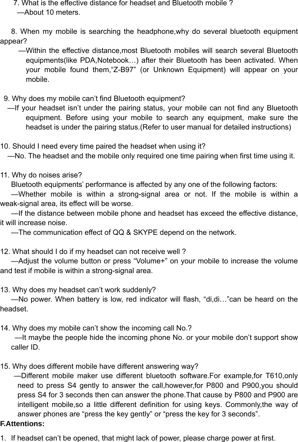   7. What is the effective distance for headset and Bluetooth mobile ?   —About 10 meters.  8. When my mobile is searching the headphone,why do several bluetooth equipment appear?      —Within the effective distance,most Bluetooth mobiles will search several Bluetooth equipments(like PDA,Notebook…) after their Bluetooth has been activated. When your mobile found them,“Z-B97” (or Unknown Equipment) will appear on your mobile.     9. Why does my mobile can’t find Bluetooth equipment?   —If your headset isn’t under the pairing status, your mobile can not find any Bluetooth equipment. Before using your mobile to search any equipment, make sure the headset is under the pairing status.(Refer to user manual for detailed instructions)  10. Should I need every time paired the headset when using it?     —No. The headset and the mobile only required one time pairing when first time using it.  11. Why do noises arise? Bluetooth equipments’ performance is affected by any one of the following factors: —Whether mobile is within a strong-signal area or not. If the mobile is within a weak-signal area, its effect will be worse. —If the distance between mobile phone and headset has exceed the effective distance, it will increase noise. —The communication effect of QQ &amp; SKYPE depend on the network.  12. What should I do if my headset can not receive well ? —Adjust the volume button or press “Volume+” on your mobile to increase the volume and test if mobile is within a strong-signal area.  13. Why does my headset can’t work suddenly?     —No power. When battery is low, red indicator will flash, “di,di…”can be heard on the headset.  14. Why does my mobile can’t show the incoming call No.? —It maybe the people hide the incoming phone No. or your mobile don’t support show caller ID.  15. Why does different mobile have different answering way? —Different mobile maker use different bluetooth software.For example,for T610,only need to press S4 gently to answer the call,however,for P800 and P900,you should press S4 for 3 seconds then can answer the phone.That cause by P800 and P900 are intelligent mobile,so a little different definition for using keys. Commonly,the way of answer phones are “press the key gently” or “press the key for 3 seconds”. F.Attentions: 1.  If headset can’t be opened, that might lack of power, please charge power at first.   