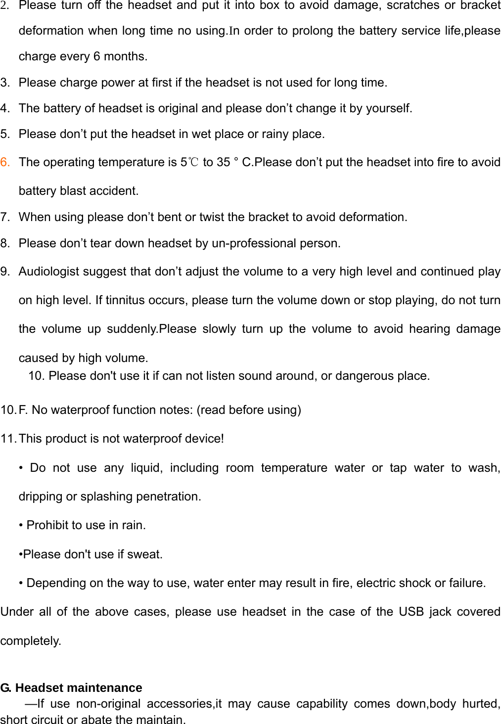   2.  Please turn off the headset and put it into box to avoid damage, scratches or bracket deformation when long time no using.In order to prolong the battery service life,please charge every 6 months. 3.  Please charge power at first if the headset is not used for long time.   4.  The battery of headset is original and please don’t change it by yourself.   5.  Please don’t put the headset in wet place or rainy place.   6.  The operating temperature is 5℃ to 35 ° C.Please don’t put the headset into fire to avoid battery blast accident. 7.  When using please don’t bent or twist the bracket to avoid deformation. 8.  Please don’t tear down headset by un-professional person.   9.  Audiologist suggest that don’t adjust the volume to a very high level and continued play on high level. If tinnitus occurs, please turn the volume down or stop playing, do not turn the volume up suddenly.Please slowly turn up the volume to avoid hearing damage caused by high volume.     10. Please don&apos;t use it if can not listen sound around, or dangerous place. 10. F. No waterproof function notes: (read before using) 11. This product is not waterproof device!   • Do not use any liquid, including room temperature water or tap water to wash,   dripping or splashing penetration. • Prohibit to use in rain.         •Please don&apos;t use if sweat.       • Depending on the way to use, water enter may result in fire, electric shock or failure. Under all of the above cases, please use headset in the case of the USB jack covered completely.  G. Headset maintenance   —If use non-original accessories,it may cause capability comes down,body hurted, short circuit or abate the maintain. 