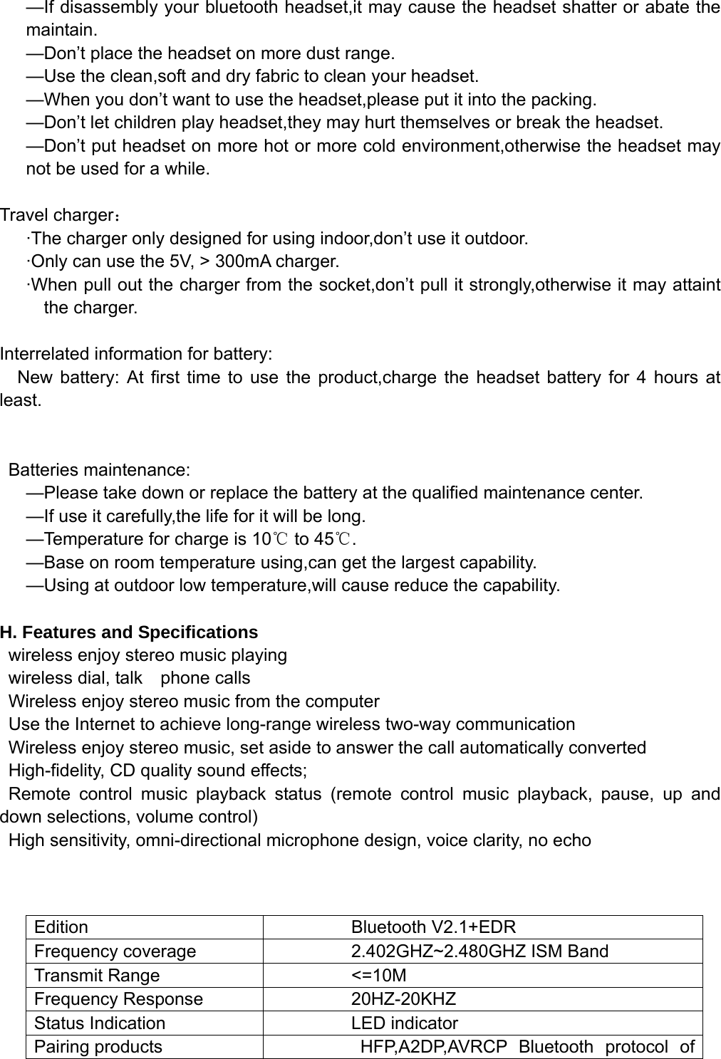   —If disassembly your bluetooth headset,it may cause the headset shatter or abate the maintain. —Don’t place the headset on more dust range. —Use the clean,soft and dry fabric to clean your headset. —When you don’t want to use the headset,please put it into the packing. —Don’t let children play headset,they may hurt themselves or break the headset. —Don’t put headset on more hot or more cold environment,otherwise the headset may not be used for a while.  Travel charger： ·The charger only designed for using indoor,don’t use it outdoor. ·Only can use the 5V, &gt; 300mA charger. ·When pull out the charger from the socket,don’t pull it strongly,otherwise it may attaint the charger.  Interrelated information for battery: New battery: At first time to use the product,charge the headset battery for 4 hours at least.   Batteries maintenance: —Please take down or replace the battery at the qualified maintenance center. —If use it carefully,the life for it will be long. —Temperature for charge is 10℃ to 45℃. —Base on room temperature using,can get the largest capability. —Using at outdoor low temperature,will cause reduce the capability.  H. Features and Specifications     wireless enjoy stereo music playing  wireless dial, talk  phone calls    Wireless enjoy stereo music from the computer     Use the Internet to achieve long-range wireless two-way communication   Wireless enjoy stereo music, set aside to answer the call automatically converted   High-fidelity, CD quality sound effects;    Remote control music playback status (remote control music playback, pause, up and down selections, volume control)   High sensitivity, omni-directional microphone design, voice clarity, no echo   Edition  Bluetooth V2.1+EDR   Frequency coverage  2.402GHZ~2.480GHZ ISM Band Transmit Range  &lt;=10M Frequency Response  20HZ-20KHZ Status Indication  LED indicator Pairing products    HFP,A2DP,AVRCP Bluetooth protocol of 