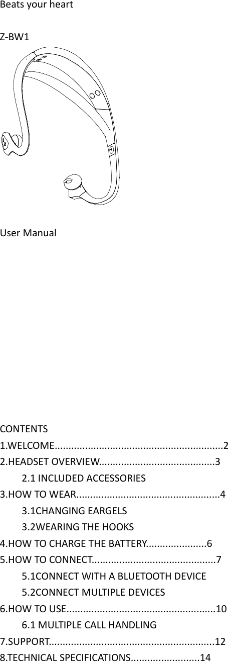  Beats your heart  Z-BW1   User Manual                                                        CONTENTS 1.WELCOME.............................................................2 2.HEADSET OVERVIEW..........................................3         2.1 INCLUDED ACCESSORIES 3.HOW TO WEAR....................................................4         3.1CHANGING EARGELS         3.2WEARING THE HOOKS 4.HOW TO CHARGE THE BATTERY......................6 5.HOW TO CONNECT.............................................7         5.1CONNECT WITH A BLUETOOTH DEVICE         5.2CONNECT MULTIPLE DEVICES 6.HOW TO USE......................................................10         6.1 MULTIPLE CALL HANDLING 7.SUPPORT............................................................12 8.TECHNICAL SPECIFICATIONS.........................14    
