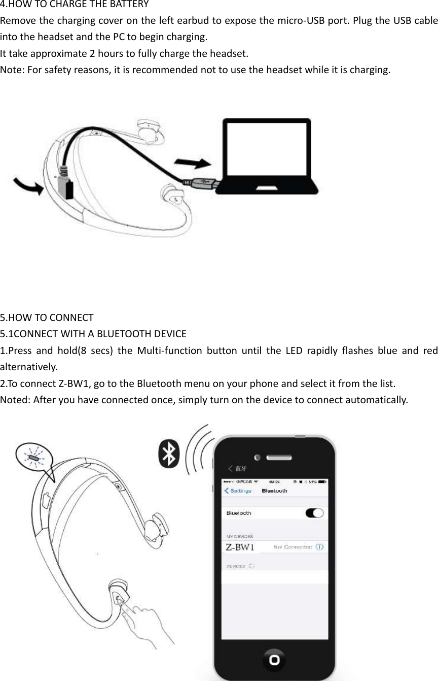  4.HOW TO CHARGE THE BATTERY Remove the charging cover on the left earbud to expose the micro-USB port. Plug the USB cable into the headset and the PC to begin charging. It take approximate 2 hours to fully charge the headset. Note: For safety reasons, it is recommended not to use the headset while it is charging.      5.HOW TO CONNECT 5.1CONNECT WITH A BLUETOOTH DEVICE 1.Press  and  hold(8  secs)  the  Multi-function  button  until  the  LED  rapidly  flashes  blue  and  red alternatively. 2.To connect Z-BW1, go to the Bluetooth menu on your phone and select it from the list. Noted: After you have connected once, simply turn on the device to connect automatically.             