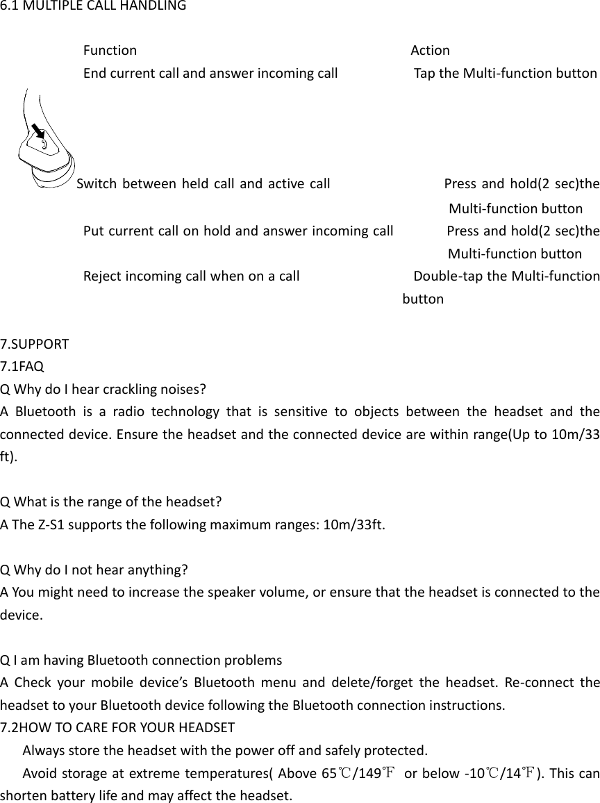  6.1 MULTIPLE CALL HANDLING  Function                                                                        Action End current call and answer incoming call                    Tap the Multi-function button Switch between held call and  active call                              Press and hold(2  sec)the Multi-function button Put current call on hold and answer incoming call              Press and hold(2 sec)the Multi-function button Reject incoming call when on a call                              Double-tap the Multi-function button  7.SUPPORT 7.1FAQ Q Why do I hear crackling noises? A  Bluetooth  is  a  radio  technology  that  is  sensitive  to  objects  between  the  headset  and  the connected device. Ensure the headset and the connected device are within range(Up to 10m/33 ft).  Q What is the range of the headset? A The Z-S1 supports the following maximum ranges: 10m/33ft.  Q Why do I not hear anything? A You might need to increase the speaker volume, or ensure that the headset is connected to the device.  Q I am having Bluetooth connection problems A  Check  your  mobile  device’s  Bluetooth  menu  and  delete/forget  the  headset.  Re-connect  the headset to your Bluetooth device following the Bluetooth connection instructions. 7.2HOW TO CARE FOR YOUR HEADSET       Always store the headset with the power off and safely protected.       Avoid storage at extreme temperatures( Above 65℃/149℉  or below -10℃/14℉). This can shorten battery life and may affect the headset.         