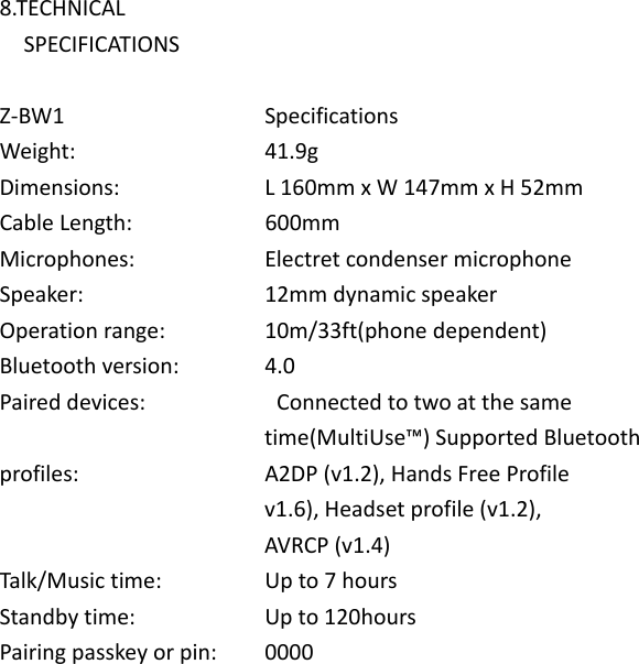  8.TECHNICAL     SPECIFICATIONS  Z-BW1                        Specifications Weight:                        41.9g Dimensions:                      L 160mm x W 147mm x H 52mm Cable Length:                      600mm Microphones:                      Electret condenser microphone Speaker:                        12mm dynamic speaker Operation range:              10m/33ft(phone dependent) Bluetooth version:              4.0 Paired devices:                Connected to two at the same                                             time(MultiUse™) Supported Bluetooth profiles:                        A2DP (v1.2), Hands Free Profile                                             v1.6), Headset profile (v1.2),                                             AVRCP (v1.4) Talk/Music time:                Up to 7 hours Standby time:                     Up to 120hours Pairing passkey or pin:    0000 