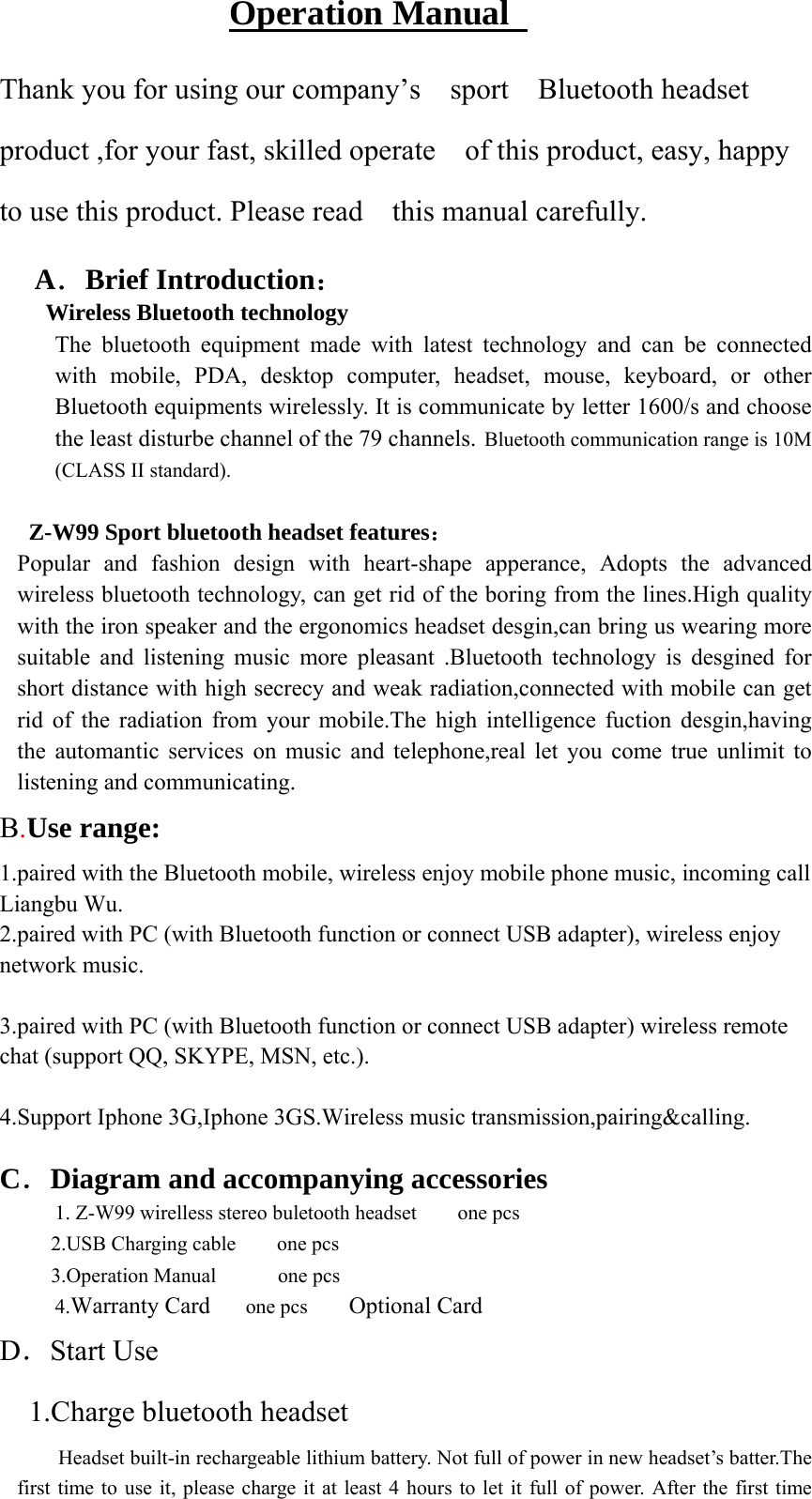 Operation Manual   Thank you for using our company’s    sport    Bluetooth headset product ,for your fast, skilled operate    of this product, easy, happy to use this product. Please read    this manual carefully. A．Brief Introduction： Wireless Bluetooth technology The bluetooth equipment made with latest technology and can be connected with mobile, PDA, desktop computer, headset, mouse, keyboard, or other Bluetooth equipments wirelessly. It is communicate by letter 1600/s and choose the least disturbe channel of the 79 channels. Bluetooth communication range is 10M (CLASS II standard).           Z-W99 Sport bluetooth headset features： Popular and fashion design with heart-shape apperance, Adopts the advanced wireless bluetooth technology, can get rid of the boring from the lines.High quality with the iron speaker and the ergonomics headset desgin,can bring us wearing more suitable and listening music more pleasant .Bluetooth technology is desgined for short distance with high secrecy and weak radiation,connected with mobile can get rid of the radiation from your mobile.The high intelligence fuction desgin,having the automantic services on music and telephone,real let you come true unlimit to listening and communicating. B.Use range:   1.paired with the Bluetooth mobile, wireless enjoy mobile phone music, incoming call Liangbu Wu. 2.paired with PC (with Bluetooth function or connect USB adapter), wireless enjoy network music.  3.paired with PC (with Bluetooth function or connect USB adapter) wireless remote chat (support QQ, SKYPE, MSN, etc.).   4.Support Iphone 3G,Iphone 3GS.Wireless music transmission,pairing&amp;calling.  C．Diagram and accompanying accessories     1. Z-W99 wirelless stereo buletooth headset        one pcs 2.USB Charging cable    one pcs 3.Operation Manual      one pcs 4.Warranty Card   one pcs    Optional Card   D．Start Use 1.Charge bluetooth headset Headset built-in rechargeable lithium battery. Not full of power in new headset’s batter.The first time to use it, please charge it at least 4 hours to let it full of power. After the first time 