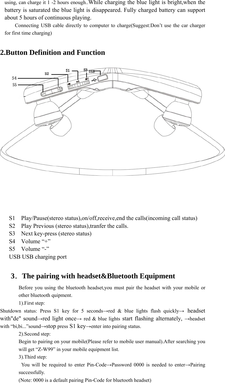 using, can charge it 1 -2 hours enough..While charging the blue light is bright,when the battery is saturated the blue light is disappeared. Fully charged battery can support about 5 hours of continuous playing. Connecting USB cable directly to computer to charge(Suggest:Don’t use the car charger for first time charging)  2.Button Definition and Function        S1  Play/Pause(stereo status),on/off,receive,end the calls(incoming call status) S2    Play Previous (stereo status),tranfer the calls. S3    Next key-press (stereo status)   S4  Volume “+” S5  Volume “-” USB USB charging port  3．The pairing with headset&amp;Bluetooth Equipment Before you using the bluetooth headset,you must pair the headset with your mobile or other bluetooth quipment. 1).First step: Shutdown status: Press S1 key for 5 seconds→red &amp; blue lights flash quickly→ headset with&quot;de&quot; sound→red light once→ red &amp; blue lights start flashing alternately, →headset with “bi,bi...”sound→stop press S1 key→enter into pairing status. 2).Second step:   Begin to pairing on your mobile(Please refer to mobile user manual).After searching you will get “Z-W99” in your mobile equipment list. 3).Third step:  You will be required to enter Pin-Code→Password 0000 is needed to enter→Pairing successfully. (Note: 0000 is a default pairing Pin-Code for bluetooth headset) 