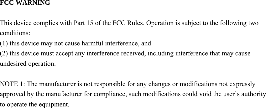  FCC WARNING  This device complies with Part 15 of the FCC Rules. Operation is subject to the following two conditions: (1) this device may not cause harmful interference, and (2) this device must accept any interference received, including interference that may cause undesired operation.  NOTE 1: The manufacturer is not responsible for any changes or modifications not expressly approved by the manufacturer for compliance, such modifications could void the user’s authority to operate the equipment.       