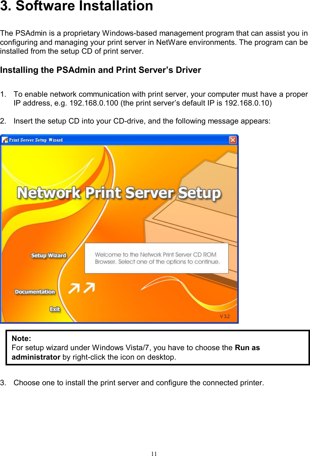                                                                                             11  3. Software Installation  The PSAdmin is a proprietary Windows-based management program that can assist you in configuring and managing your print server in NetWare environments. The program can be installed from the setup CD of print server.  Installing the PSAdmin and Print Server&rsquo;s Driver  1.  To enable network communication with print server, your computer must have a proper IP address, e.g. 192.168.0.100 (the print server&rsquo;s default IP is 192.168.0.10)  2.  Insert the setup CD into your CD-drive, and the following message appears:          3.  Choose one to install the print server and configure the connected printer. Note: For setup wizard under Windows Vista/7, you have to choose the Run as administrator by right-click the icon on desktop. 