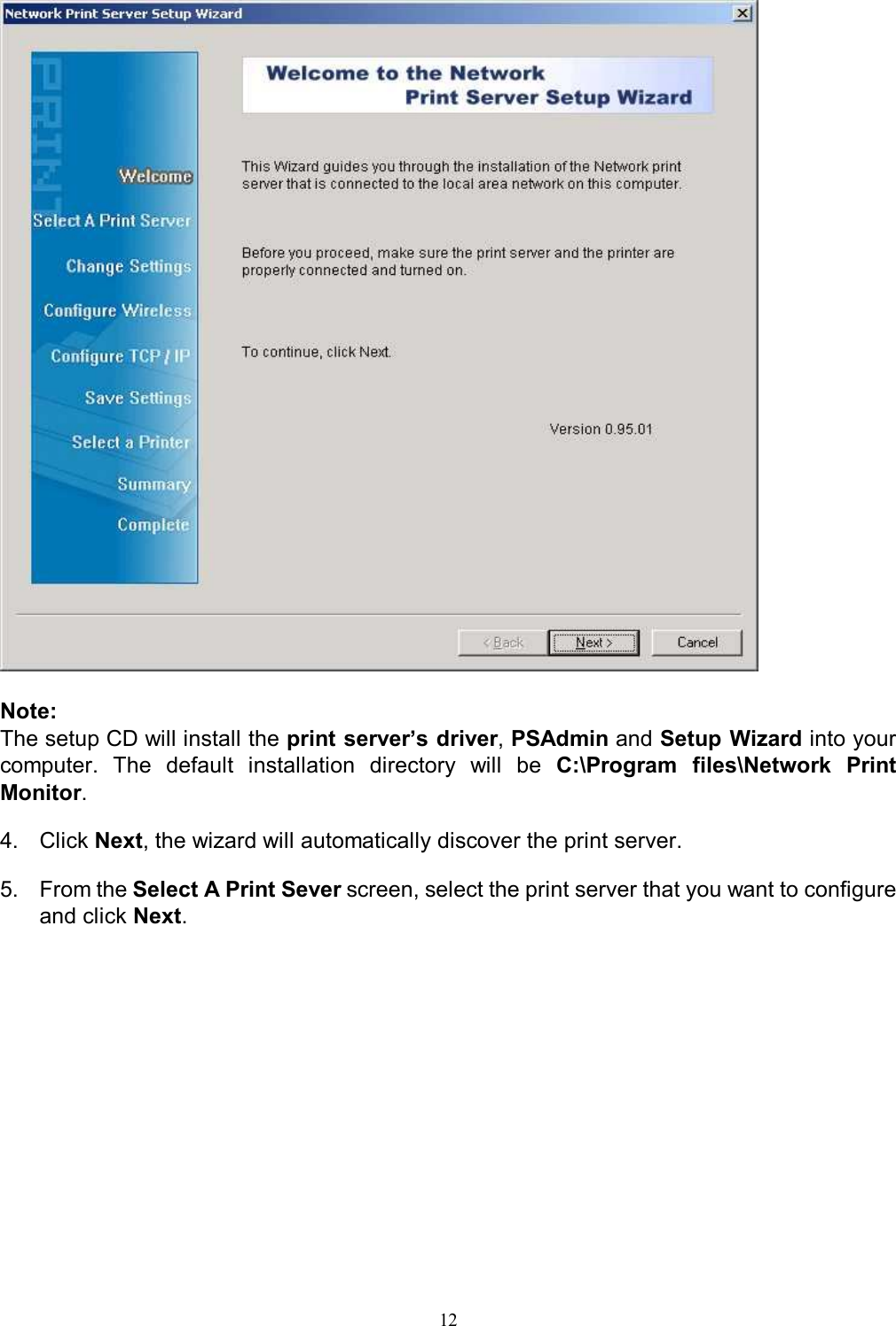  12   Note:  The setup CD will install the print server&rsquo;s driver, PSAdmin and Setup Wizard into your computer.  The  default  installation  directory  will  be  C:\Program  files\Network  Print Monitor.  4.  Click Next, the wizard will automatically discover the print server.   5.  From the Select A Print Sever screen, select the print server that you want to configure and click Next. 