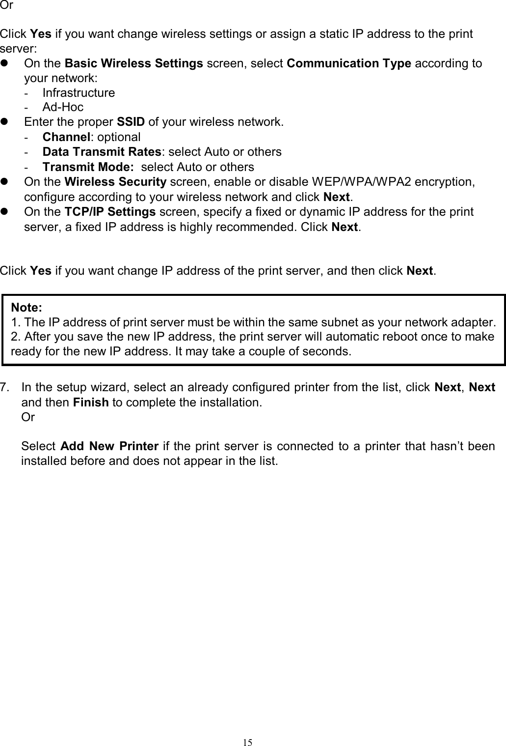                                                                                            15  Or  Click Yes if you want change wireless settings or assign a static IP address to the print server:   On the Basic Wireless Settings screen, select Communication Type according to your network: -  Infrastructure -  Ad-Hoc   Enter the proper SSID of your wireless network. - Channel: optional - Data Transmit Rates: select Auto or others - Transmit Mode:  select Auto or others   On the Wireless Security screen, enable or disable WEP/WPA/WPA2 encryption, configure according to your wireless network and click Next.   On the TCP/IP Settings screen, specify a fixed or dynamic IP address for the print server, a fixed IP address is highly recommended. Click Next.   Click Yes if you want change IP address of the print server, and then click Next.        7.  In the setup wizard, select an already configured printer from the list, click Next, Next and then Finish to complete the installation. Or  Select  Add  New  Printer if the print server is connected to a printer  that  hasn&rsquo;t been installed before and does not appear in the list. Note: 1. The IP address of print server must be within the same subnet as your network adapter. 2. After you save the new IP address, the print server will automatic reboot once to make ready for the new IP address. It may take a couple of seconds. 